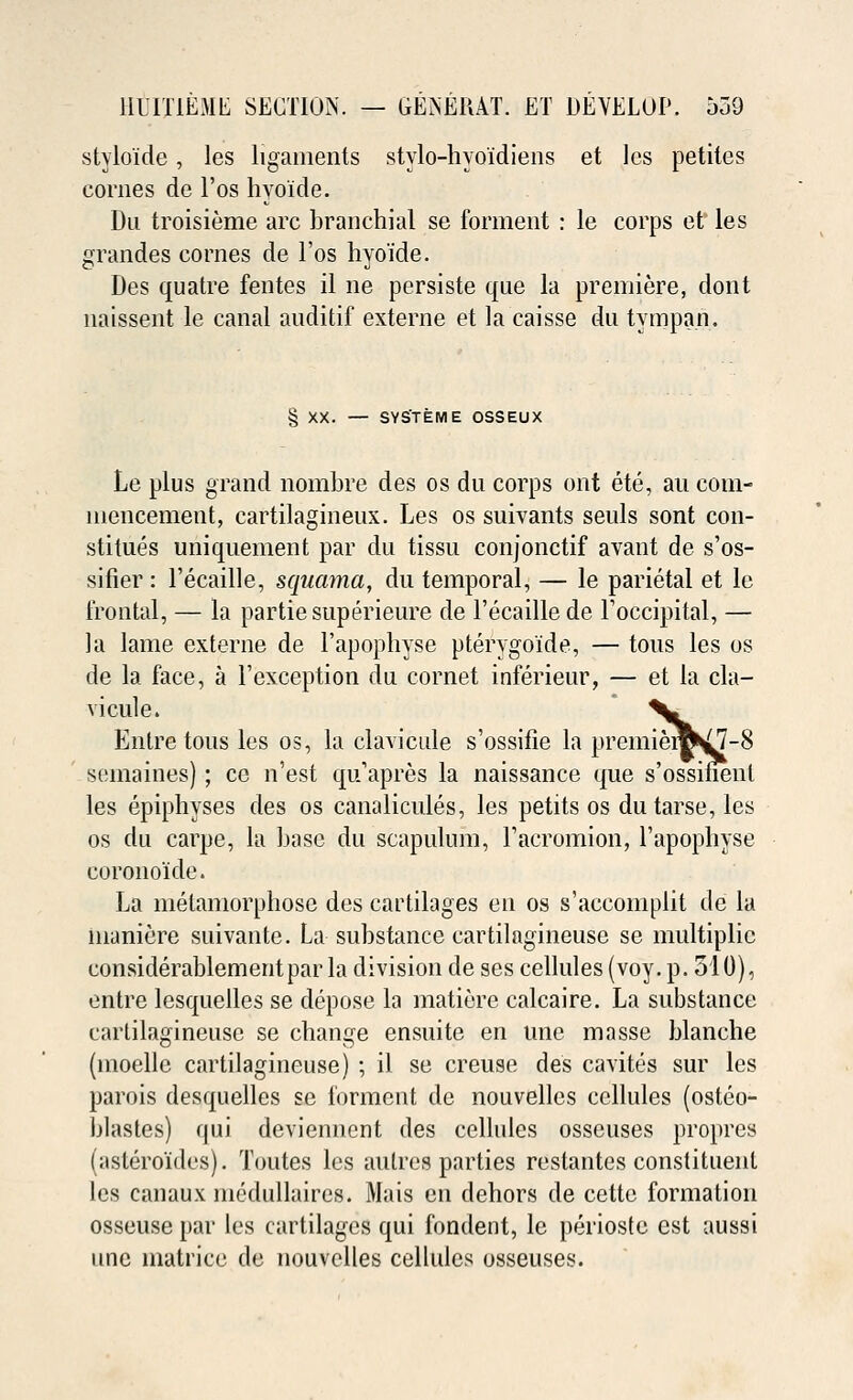 stylo'ide, les ligaments stylo-hyo'idiens et les petites conies de l'os hyo'ide. Du troisieme arc branchial se forment : le corps et les grandes comes de l'os hyoide. Des quatre fentes il ne persiste que la premiere, dont naissent le canal auditif externe et la caisse du tympan. § XX. — SYS'TEME OSSEUX Le plus grand nombre des os du corps ont ete, au com- mencement, cartilagineux. Les os suivants seuls sont con- stitues uniquement par du tissu conjonctif avant de s'os- sifier : l'ecaille, squama, du temporal, — le parietal et le frontal, — la partie superieure de l'ecaille de Toccipital, — la lame externe de l'apophyse pterygo'ide, — tous les os de la face, a l'exception du cornet inferieur, — et la cla- vicule. ^» Entretous les os, la clavicule s'ossifie la premierc^7-8 semaines); ce n'est qu'apres la naissance que s'ossinenl les epiphyses des os canaliculus, les petits os dutarse, les os du carpe, la base du scapulum, racromion, l'apophyse corono'ide. La metamorphose des cartilages en os s'accomplit de la manicre suivante. La substance cartilagineuse se multiplic considerablementpar la division de ses cellules (voy. p. 510), entre lesquelles se depose la matiere calcaire. La substance cartilagineuse se change ensuite en line masse blanche (moellc cartilagineuse) ; il se creuse des cavites sur les parois desquelles se forment de nouvelles cellules (ostco- blastes) qui deviennent des cellules osseuses propres (astero'ides). Toutes les autres parties restantes constituent les canaux medullaircs. Mais en dehors de cette formation osseuse par les cartilages qui fondent, le periostc est aussi une matrice de nouvelles cellules osseuses.