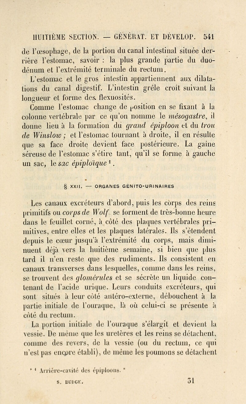 tie l'cesophage, de la portion du canal intestinal situee der- riere l'estomac, savoir : la plus grande partie du duo- denum et Fextremite terininale du rectum. L'estomac et le gros intestin appartiennent aux dilata- tions du canal digestif. L'intestin grele croit suivant la longueur et forme des. flexuosites. Comme l'estomac change de position en se fixant a la colonne vertebrale par ce qu'on nomme le mesogaslre, il donne lieu a la formation du grand epiploon et du trou de Winslow; et l'estomac tournant a droite, il en resulte que sa face droite devient face posterieure. La gaine sereuse de l'estomac s'etire tant, qu'il se forme a gauche un sac, le sac epiplo'ique *. § XXII. — ORGANES GEN ITOURINAIRES Les canaux excreteurs d'abord, puis les corps des reins primitifs ou corps de Wolf, se forment de tres-bonne heure dans le feuillet corne, a cote des plaques vertebrales pri- mitives, entre elles et les plaques laterales. lis s'etendent depuis le cceur jusqu'a 1'extremite du corps, mais climi- nuent deja vers la huitieme semaine, si bien que plus tard il n'en reste que des rudiments. lis consistent en canaux transverses dans lesquelles, comme clans les reins, se trouvent des glomendes et se secrete un liquide con- tenant de l'acide urique. Leurs conduits excreteuis, qui sont situes a leur cote antero-externe, debouchent a la partie initiate de l'ouraque, la ou celui-ci se presente a cote du rectum. La portion initiale de l'ouraque s'elargit et devient la vessie. De inenie que les urcteres et les reins se detachent, comme des revers, de la vessie (ou du rectum, ce qui n'est pas encpre etabli), de meine les poumons se detachent * * Ariicrc-cavite des Epiploons. * S. BUDGK. 31