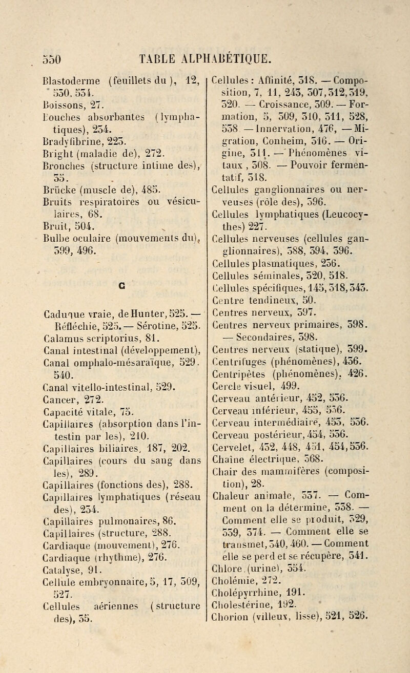 Blastoderme (feuillets du ), 12, ' 550,554. Boissons, 27. Louches absorbantes (lympha- tiques), 254. Bradyfibrine, 225. Bright (maladie de), 272. Bronches (structure inlime des), 55. Briicke (muscle de), 485. Bruits respiratoires ou vesicu- lates, 68. Bruit, 504. Bulbe oculaire (mouvements du), 599, 496. Caduiue vraie, de Hunter, 525.— Reflechie, 525.— Serotine, 525. Calamus scriptorius, 81. Canal intestinal (develnppemenl), Canal omphalo-mesaraique, 529. 540. Canal vitello-intestinal, 529. Cancer, 272. Capacite vitale, 75. Capiilaires (absorption dans l'in- testin par les), 210. Capiilaires biliaires, 187, 202. Capiilaires (cours du sang dans les), 289. Capiilaires (fonctions des), 288. Capiilaires lymphatiques (reseau des), 254. Capiilaires pulmonaires, 86. Capiilaires (structure, 288. Cardiaque (mouvement), 276. Cardiaque (rhythme), 276. Catalyse, 91. Cellule embrvonnaire, 5, 17, 509, 527. Cellules aeriennes (structure des), 55. Cellules : Afiinite, 518. —Compo- sition, 7, 11, 245, 507,512,519, 520. —■ Croissance, 509. — For- mation, 5, 509, 510, 511, 528, 558 —Innervation, 476, —Mi- gration, Conheim, 516. — Ori- gine, 511.—Phenomenes vi- laux , 508. — Pouvoir fermen- tatif, 518. Cellules ganglionnaires ou ner- veuses (role des), 596. Cellules lymphatiques (Leucocy- thes) 227. Cellules nerveuses (cellules gan- glionnaires), 588, 594, 596. Cellules plasmatiques, 256. Cellules seminales, 520, 518. Cellules specifiques, 145,518,545. Centre tendineux, 50. Centres nerveux, 597. Centres nerveux primaires, 598. — Secondaires, 598. Centres nerveux (statique), 599. Centrifuges (phenomenes), 456. Centripetes (phenomenes). 426. Cercie visuel, 499. Cerveau anteiieur, 452, 556. Cerveau mlerieur, 455, 5ii6. Cerveau intermediate, 455, 556. Cerveau posterieur, 454, 556. Cervelet, 452, 448, 451, 454,556. Chaine electrique, 568. Chair des maminiferes (composi- tion), 28. Chaleur animale, 557. — Com- ment on la determine, 558. — Comment elle se produit, 529, 559, 574. — Comment elle se U-ansmet, 540,460. — Comment elle se perd et se recupere, 541. Chlore.(urine), 554. Cholemie, 272. Cholepyirhine, 191. Cliolesterine, 192. Chorion (villeux, lisse), 521, 526.