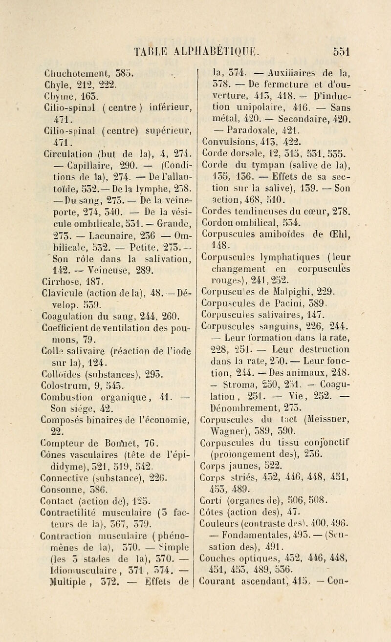 Cliuchotement, 385. Chyle, 212, 222. Chyme, 165. Cilio-spirul ( centre ) inferieur, 471. Cilio-spinal (centre) superieur, 471. Circulation (but de la), 4, 274. — Capillaire, 290. — (Condi- tions de la), 274. —De l'allan- toi'de, 532.— Dela lymphe, 258. — Du sang, 273. — De la veine- porte, 274, 540. — De la vesi- cule ombilicale, 551. — Grande, 275. — Lacunaire, 256 — Om- bilicale, 552. — Petite, 275.— Son role dans la salivation, 142. — Veineuse, 289. Cirrhose, 187. Clavicule (action dela), 48. — De- velop. 559. Coagulation du sang, 244, 260. Coefficient de ventilation des pou- mons, 79. Colle salivaire (reaction de l'iode sur la), 124. Colloides (sid)stances), 295. Colostrum, 9, 543. Combustion organique, 41. — Son siege, 42. Composes binaires de l'economie, 22. Compteur de Bon'net, 76. Cones vasculaires (tete de l'epi- didyme),521, 519, 542. Connective (substance), 226. Consonne, 586. Contact (action de), 125. Contractilite musculaire (5 fac- teurs de la), 567, 579. Contraction musculaire (pheno- menes de la), 570. — i-implu (les 5 stades de la), 570. — Idioinusculaire , 571, 574. — Multiple , 572. — Effets de la, 574. — Auxiliaires de la, 578. — De fermeture et d'our verlure, 415, 418. — D'iuduc- tion unipolalre, 416. — Sans metal, 420. — Secondaire, 420. — Paradoxale, 421. Convulsions, 415, 422. Corde dorsale, 12, 515, 551, 555. Corde du tympan (salive de la), 155, 156. — Effets de sa sec- tion sur la salive), 159. — Son action, 468, 510. Cordes tendincuses du cceur, 278. Cordon ombilical, 554. Corpuscules amiboi'des de CEhl, 148. Corpuscules lympbatiques (leur changement en corpuscules rouge?), 241,252. Corpuscules de Malpighi, 229. Corpuscules de Pacini, 589. Corpuscules salivaires, 147. Corpuscules sanguins, 226, 244. — Leur formation dans la rate, 228, 251. — Leur destruction dans la rate, 2~>0. — Leur fonc- tion, 244. —Des animaux, 248. — Stroma, 250, 251. — Coagu- lation , 251. — Vie, 252. — Denombrement, 275. Corpuscules du tact (Meissner, Wagner), 589, 590. Corpuscules du tissu conjbnctif (proiongement des), 256. Corps jaunes, 522. Corps stries, 452, 446, 448, 451, 455, 489.. Corti (organes de), 506,508. Cotes (action des), 47. Couleurs (contrasle des), 400,490. — Fondamenlales, 495. — (Sen- sation des), 491. Couches opliques, 452, 446, 448, 451, 455, 489, 556. Courant ascendant, 415. —Con-