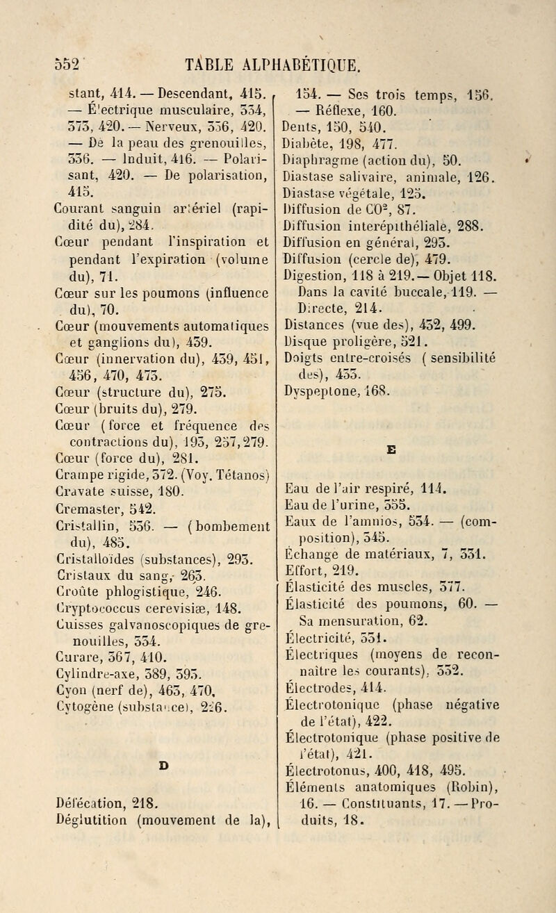 stant, 414. — Descendant, 415. — E'ectrique musculaire, 554, 375, 420. — Nerveux, 536, 420. — De la peau des grenouilles, 556. — lnduit, 416. — Polari- sant, 420. — De polarisation, 415. Couiant sanguin arlei'iel (rapi- dite du), 284. Cceur pendant l'inspiration et pendant l'expiration (volume du), 71. Cceur sur les poumons (influence du), 70. Cceur (mouvements automaliques et ganglions du), 459. Coeur (innervation du), 459,451, 456, 470, 475. Cceur (structure du), 275. Cceur (bruits du), 279. Cceur (force et frequence d^s contractions du), 195, 257,279. Cceur (force du), 281. Crampe rigide, 572. (Voy. Tetanos) Cravate suisse, 180. Cremaster, 542. Cristallio, 556. — (bombement du), 485. Cristalloides (substances), 295. Cristaux du sang,- 265. Croute phlogistique, 246. Cryptoeoccus cerevisiae, 148. Cuisses galvanoscopiques de gre- nouilles, 554. Curare, 567, 410. Cylindre-axe, 589, 595. Cyon (nerf de), 465, 470, Cytogene (substance), 2:6. Defecation, 218. Deglutition (mouvement de la), 154. — Ses trois temps, 156. — Reflexe, 160. Dents, 150, 540. Diabete, 198, 477. Diaphragme (action du), 50. Diastase salivaire, animale, 126. Diastase vegetale, 125. Diffusion de CO2, 87. Diffusion interepitheliale, 288. Diffusion en general, 295. Diffusion (cercle de), 479. Digestion, 118 a 219.— Objet 118. Dans la cavile buccale, 119. — D:recte, 214. Distances (vue des), 452, 499. Uisque proligere, 521. Doigts entre-croises ( sensibilite des), 455. Dyspeplone, 168. Eau de Fair respire, 114. Eau de l'urine, 555. Eaux de l'amnios, 554. — (com- position), 545. Echange de materiaux, 7, 551. Effort, 219. Elasticite des muscles, 577. Elasticite des poumons, 60. — Sa mensuration, 62. Electricite, 551. Electiiques (moyens de recon- naitre les courants),. 552. Electrodes, 414. Electrotonique (phase negative r del'etat), 422. Electrotonique (phase positive de i'etat), 421. Electrotonus, 400, 418, 495. Elements anatomiques (Robin), 16. — Constiluants, 17. —Pro- duits, 18.