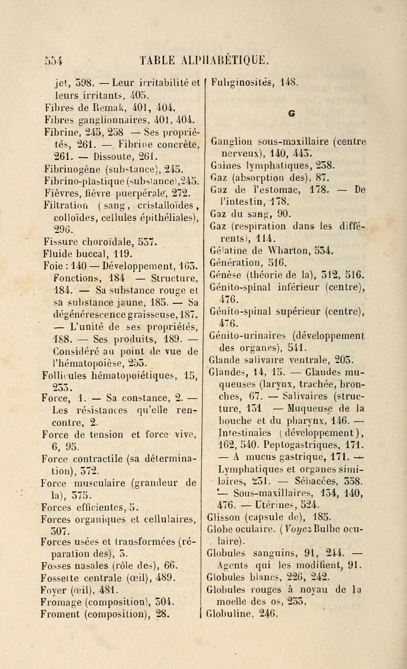 jet, 598. —Leur irritabilite et leurs irritants, 405. Fibres de Remak, 401, 404. Fibres ganglionnaires, 401, 404. Fibrine, 245, 258 — Ses proprie- tes, 261. — Fibrine concrete, 261. — Dissoute, 261. Fibrinogene (substance), 245. Fibrino-plastique (substance),245. Fievres, fievre puerperale', 272. Filtration ( sang , cristalloi'des , colloides, cellules epitheliales), 296. Fissure choroidale, 557. Fluide buccal, 119. Foie : 140 — Developpement, 165. Fonctions, 184 — Structure, 184. — Sa substance rouge et sa substance jaune, 185. — Sa degenereseence graisseuse, 187. — L'unite de ses proprietes, 188. — Ses produits, 189. — Considere an point de vue de l'hematopoiese, 255. Follk-ules hematopoietiques, 15, 255. Force, 1. — Sa Constance, 2. — Les resistances qu'elle ren- contre, 2. Force de tension et force- \ive, 6, 95. Force contractile (sa determina- tion), 572. Force musculaire (grandeur de la), 575. Forces efficientes, 5. Forces organiques et cellulaires, 507. Forces usees et transformers (re- paration des), 5. Fosses nasales (role des), 66. Fossette centrale (ceil), 489. Foyer (neil), 481. Fromage (composition), 504. Froment (composition), 28. Fuliginosites, 148. Ganglion sous-maxillaire (centre nerveux), 140, 445. Gaines lymplnUiques, 258. Gaz (absorption des), 87. Gaz de l'estomac, 178. — De 1'intestin, 178. Gaz du sang, 90. Gaz (respiration dans les diffe- rents), 114. Ge'atine de Wbarton, 554. Generation, 516. Genese (tbeorie de la), 512, 516. Genito-spinal inferieur (centre), 476. Genito-spinal superieur (centre), 476. Genito-urinuires (developpement des organes), 541. Glande salivaire ventrale, 205. Glandes, 14, 15. — Claudes rau- queuses (larynx, trachee, bron- ches, 67, — Salivaires (struc- ture, 151 — Muqueuse de Ja bouche et du pbarynx, 146. — Intestinaies ( developpement), 162, 540. Peptogastriques, 171. — A mucus gastrique, 171. — Lympbatiques et organes simi- laiies, 1251, — Sebacees, 558. '— Sous-maxillaires, 154, 140, 476. — Uterines, 524. Glisson (capsule de), 185. Globe oculaire. ( VoyezButfic ocu- laire). Globules sanguins, 91, 244. — Agents qui les modifient, 91. Globules blancs, 226, 242. Globules rouges a noyau de la moelle des os, 255. Globuline, 246.