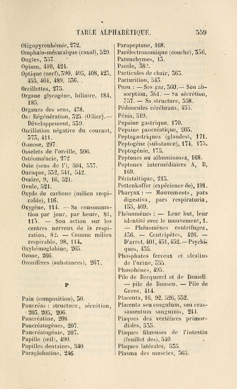 Oligopyrenhemie, 272. Omphalo-mesara'ique (canal), 529. Ongles, 557. Opium, 410, 424. Optique (nerf),390, 405, 408, 423, 455,464, 489, 556. Oreillettes, 275. Organe glvcogene, biliaire, 184, 185. Organes des sens, 478. Os: Regeneration, 525. (Oilier).— Developpement, 539. Oscillation negative du courant, 575, 411. Osmose, 297. Osselets de Foreille, 506. Osteomalacic, 272. Ouie (sens de 1'), 504, 537. Ouraque, 532, 541, 542. Ovaire, 9, 16, 521. Ovule, 521. Oxyde de carbone (milieu respi- rable), 116. Oxygene, 114. —Sa consumma- tion par jour, par heure, 81, 115. — Son action sur les centres nerveux de la respi- ration, 8.'. — Comme milieu respirable, 98, 114. Oxybemoglobine, 265. Ozone, 266. Ozoniferes (substances), 267. Pain (composition), 50. Pancreas: structure, secretion, 205.205, 206. Pancreatine, 208. Pancreatogenes, 207. Pancreatogenie, 207. Papille (ceil), 490. Papilles dentnires, 540. Paraglobulinej 246. Parapeptone, 168. Parelectronomique (coucbe), 5o0. Parenchymes, 15. Parole, 58-'. Particules de chair; 563. Parturition, 545. Peau : — Ses gaz, 560.— Son ab- sorption, 561. — Sa secretion, J57. — Sa structure, 558. Pedoncules cerebraux, 455. Penis, 519. Pepsine gastrique, 170. Pepsine pancreatique, 205. Peptogastriques (glandes), 171. Peptogene (substance), 174, 175, Peptogenie, 175. Peptones ou albuminoses, 168. Peptones intermediaires A, B, 169. Peristaltique, 215. Pettenkoffer (experience de), 191. Pharynx : — Mouvements , pars di^estiva, pars respiratoria, 155, 469. Phenomenes : — Leur but, leur identite avec le mouvemen!, 1. — Phenomenes centrifuges, 456. — Centiipetes, 426. — D'arret, 401,451,452.— Psyche ques, 435. Phosphates ferreux et alcalins de Purine, 555. Phosphenes, 495. Pile de Becquerel et de Darnell. — pile de Bunsen. — Pile de Grove, 414. Placenta, 16, 92, 526, 552. Placenta seucoagulum, seu cras- samentum sanguinis, 244. Plaques des verlebres primor- diales, 555. Plaques libreuses de rintcstin (feuillet des), 540. Plaques lateralcs, 553. Plasma des muscles, 565.