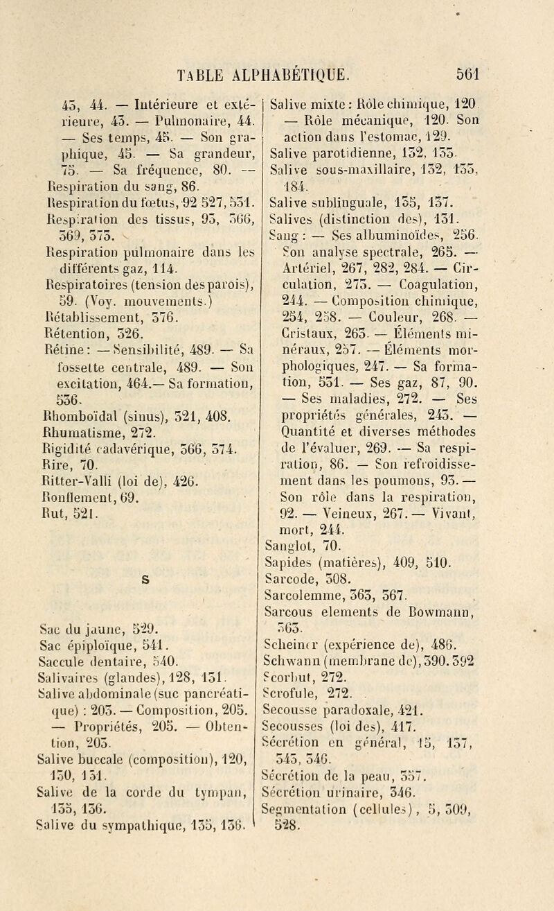 43, 44. — Interieure et exte- rieure, 43. — Pulmonaire, 44. — Ses temps, 45. — Son gra- phique, 45. — Sa grandeur, 75- — Sa frequence, 80. — Respiration du sang, 86. Respiration du foetus, 92 527,531. Respiration des tissus, 93, 306, 569, 575. Respiration pulmonaire dans les differents gaz, 114. Respiratoires (tension desparois), 59. (Voy. mouvements.) Retablissement, 576. Retention, 526. Retine: — Sensibilite; 489. — Sa fossette centrale, 489. — Son excitation, 464.— Sa formation, 556. Rhombo'idal (sinus), 521, 408. Rhumalisme, 272. Rigidite cadaverique, 566, 574. Rire, 70. Ritter-Valli (loi de), 426. Ronilement, 69. Rut, 521. Sac du jaune, 529. Sac epiploique, 541. Saccule dentaire, 540. Salivaires (glandes), 128, 151. Salive al)dominale(suc pancreati- que): 205. —Composition, 205. — Proprietes, 205. — Obten- tion, 205. Salive buccale (composition), 120, 150, 131. Salive de la corde du tympan, 155, 136. Salive du sympathique, 135,156. Salive mixte: Rolecbimique, 120 — Role meeanique, 120. Son action dans l'estomac, 129. Salive parotidienne, 152, 155 Salive sous-maxillaire, 152, 155, 184. Salive sublinguale, 155, 157. Salives (distinction des), 131. Sang : — Ses albuminoides, 256. Son analyse spectrale, 265. — Arteriel, 267, 282, 284. — Cir- culation, 275. — Coagulation, 244. —Composition chimique, 254, 258. — Couleur, 268. — Cristaux, 265. — Elements mi- ne raux, 257. — Elements mor- phologiques, 247. — Sa forma- tion, 551. — Ses gaz, 87, 90. — Ses maladies, 272. — Ses proprietes generates, 245. — Quantite et diverses methodes de l'evaluer, 269. — Sa respi- ration, 86. — Son refroidisse- ment dans les poumons, 95.— Son role dans la respiration, 92. — Veineux, 267.— Vivant, mort, 244. Sanglot, 70. Sapides (madereb), 409, 510. Sarcode, 508. Sarcolemme, 565, 567. Sarcous elements de Rowmann, 365. Sebeinu' (experience de), 486. Schwann (membrane de), 590.592 Fcorbut, 272. Scrofule, 272. . Secousse paradoxale, 421. Secousses (loi des), 417. Secretion en general, 15, 157, 545, 546. Secretion de la peau, 557. Secretion urinaire, 346. Segmentation (cellules), 5,509, 528.