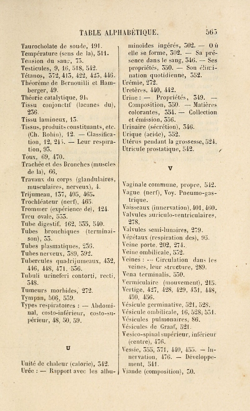Taui'ocholale de soude, 191. Temperature (sens de la), 511. Tension du sam', 75. Testicules, 9, 16, 518, 542. Tetanos, 512,413,422, 425,440. Theoreme de Bernouilli et Ham- berger, 49. Theorie catalylique, 91. Tissu conjonctif (lacunes du), 236. Tissu lamineux, 13. Tissus, produitsconstituants, etc. (Ch. Robin), 12. —Classifica- tion, 12, 21S. — Leur respira- tion, 95. Toux, 69, 470. Trachee et des Bronches (muscles de. la), 66. Travaux du corps (glandulaires, musculaires, nerveux), 4. Trijumeau, 157, 405, 465» Trochleateur (nerf), 465. Trommer (experience de), 124. Trcu ovale, 555. Tube digestif, 162, 555, 540. Tubes bronchiques (terminai- son), 55. Tubes plasmatiques, 236. Tubes nerveux, 5S9, 592. Tubercules quadrijuineaux, 452, 416, 448, 471, 556. Tubuli urineferi contorti, recti, 548. Tumeurs morbides, 272. Tympan, 506, 559. Types respiratoires : — Abdomi- nal, costo-inferienr, costo-su- perieui-, 48, 50, 59. Unite de chaleur (calorie), 312. Uree : — Rapport avec les albu- mino'ides ingeres, 502. — Ou elle se forme, 502. — Sa pre- sence dans le sang, 546. — Ses proprietes, 550. — Son elimi- nation quotidienne, 552. Uremie, 272. Ureteres, 440, 442. Urine: — Proprietes, 349. — Composition, 350. — Matieres colorantes, 554. — Collection et emission, 556. Urinaire (secretion), 546. L'rique (acide), 552. Uterus pendant la grossesse, 524. Utricule prostatique, 542. ( V Vaginale commune, propre, 542. Vague (nerf), Voy. Pneumo-gas- trique. Vaisseaux (innervation),401, 460. Valvules auriculo-ventriculaires, 278. Valvules semi-lunaires, 279. \epetaux (respiration des), 95. Veine porte. 202, 274. Veine ombilicale, 552. Veines : — Circulation dan- lcs vcines, leur structure, 289. Vena terminalis, 550. Vermiculaire (mouvement), 215. Verlige, 427, 428, 429, 451, 448, 430, 456. Vesicule germinalive, 521, 52S. Vesicule ombilicale, 16, 528, 551. Vcsicules pulmonaires, 86. Vesicules de Graaf, 521. Vesico-spinal superieur, infericur (centre), 476. Vessie, 555, 571, 440, 155. — In- nervation, 476. — Developpe- ment, 541. Viande (composition), 50.