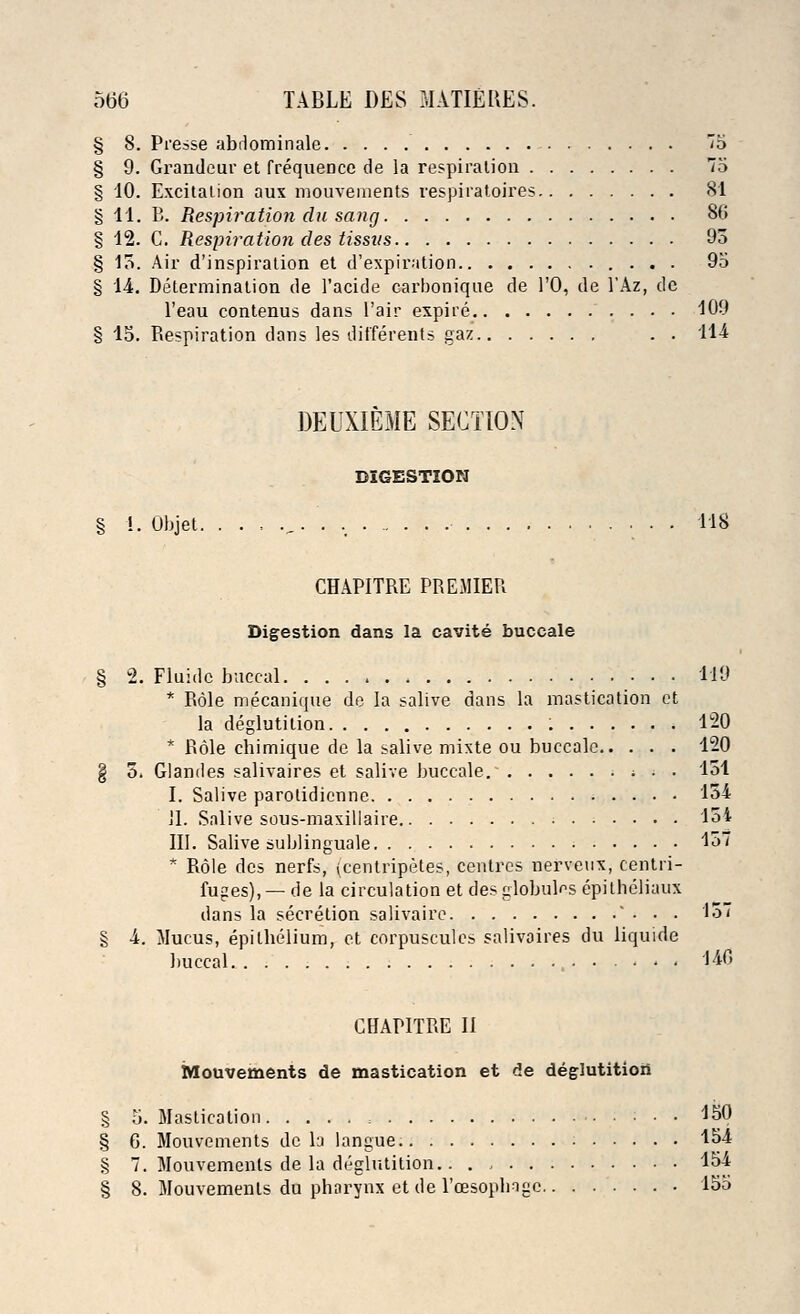 § 8. Presse abrlominale '5 § 9. Grandeur et frequence de la respiration 75 § 10. Excitation aux mouvements respiratoires 81 §11. B. Respiration du sang 86 § 12. C. Respiration des tissvs 93 § 15. Air d'inspiration et d'expiration 95 § 14. Determination de 1'acide carbonique de TO, de l'Az, de l'eau contenus dans l'air expire 109 § 15. Respiration dans les differents gaz . . 11-4 DEUXIEME SECTION DIGESTION § !. Objet. . . . .„. . . 118 CHAPITRE PREMIER Digestion dans la cavite buccale § 2. Fluidc buccal 119 * Role mecanique de la salive dans la mastication et la deglutition 120 * Role cbimique de la salive mixte ou buccale 120 § 5. Glandes salivaires et salive buccale. * . ■ 151 I. Salive parolidienne 154 II. Salive sous-maxillaire 151 III. Salive sublingual 157 * Role des nerfs, (centripetes, centres nerveux, centri- fuges),—de la circulation et des globulus epitheliaux dans la secretion salivairc • • . 157 § 4. Mucus, epithelium, et corpuscules salivaires du liquide buccal , 140 CHAPITRE II Mouvements de mastication et de deglutition § 5. Mastication = • • • 150 § 6. Mouvements de la langue. 154 § 7. Mouvements de la deglutition 154 § 8. Mouvements du pharynx etde 1'cesoplngc 155