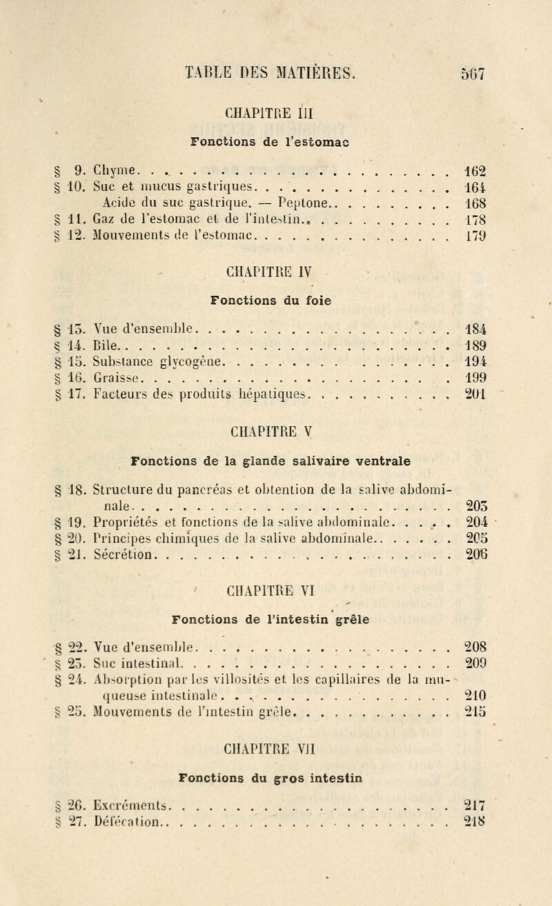 CHAP1TRE III Fonctions de l'estomac § 9. Chyme. . 162 § 10. Sue et mucus gastriques. . . 164 Acide du sue gastrique. — Peptone. 168 §11. Gaz de l'estomac et de l'inlestin., 178 § 12. Mouvements de l'estomac 179 CHAPITRE IV Fonctions du foie § 13. Vue d'ensemble 184 § 14. Bile 189 § 15. Substance glycogene 194 § 16. Graisse. . . 199 § 17. Facleurs des produits hepatiques 201 CHAPITRE V Fonctions de la glande salivaire ventrale § 18. Structure du pancreas et obtention de la salive abdomi- nale 203 §19. Proprietes et fonctions de la salive abdominalc 204 §20. Principes chimiques de la salive abdominale 205 § 21. Secretion 206 CHAPITRE VI Fonctions de l'intestin grele § 22. Vue d'ensemble 208 § 23. Sue intestinal 209 § 24. Absorption paries villosites et les capillaires de la mu- queuse intestinale 210 § 25. Mouvements de l'intestin grele 215 CHAPITRE VII Fonctions du gros intestin § 26. Excrements 217 § 27. Defecation 218