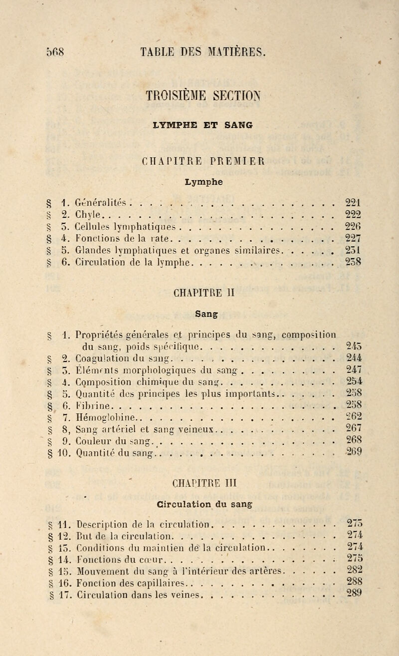 TR01SIEME SECTION LYMPHE ET SANG CHAPITRE PREMIER Lymphe § 1. Generality 221 § 2. Chyle 222 § 5. Cellules lynrphatiques 226 § 4. Fonctions de la rate 227 § 5. Glandes lymphatiques et orgones similaires 251 § 6. Circulation de la lymphe 258 CHAPITRE II Sang § 1. Proprieties generates et principes du sang, composition du sang, poids specifiquc 245 § 2. Coagulation du sang 244 § 5. Elements morphologiques du sang 247 § 4. Composition chimique du sang 254 § 5. Quantite des principes les plus important:* 258 § 6. Fibrine 258 § 7. Hemoglohine 262 § 8, Sang arteriel et sang veineux 267 § 9. Couleur dusang. 268 § 10. Quantite du sang.' 269 CHAPITRE III Circulation du sang § 11. Description de la circulation 275 § 12. But de la circulation 274 § 15. Conditions du mainlien de la circulation 274 § 14. Fonctions du cceur • 275 § 15. Mouvement du sang a 1'interieur des arlei'es 282 § 16. Fonction des capillaires 288 § 17. Circulation dans les veines 289