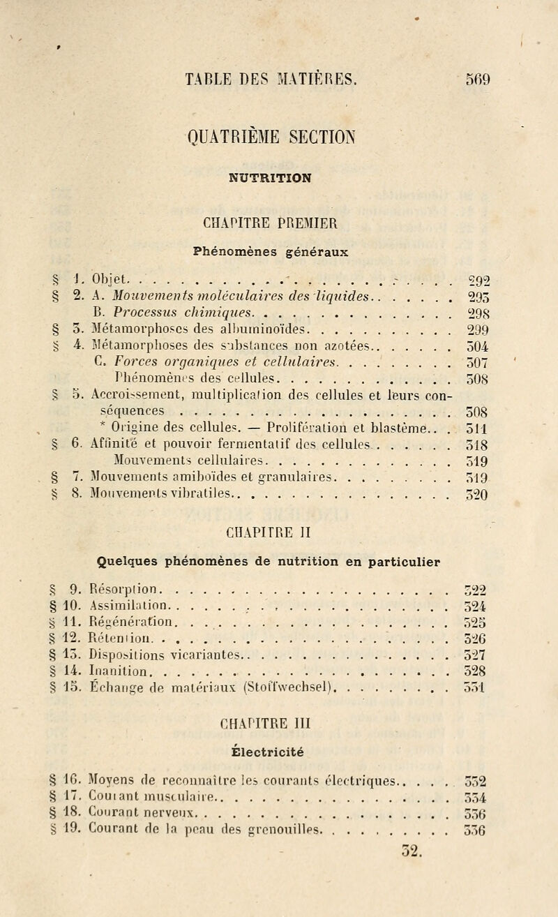 QUATRIEME SECTION NUTRITION CHAPITRE PREMIER Phenomenes generaux § J. Objet , .-.'... 592 § 2. A. Mouvements moleculaires des 'liquides 293 B. Processus chimiques 298 § 5. Metamorphoses des albuminoides 299 g 4. Metamorphoses des substances non azotees 504 C. Forces organiques et cellulaires 507 Phenomenes des cellules 508 § 5. Accroissernent, mulliplicalion des cellules et leurs con- sequences 508 * Origine des cellules. — Proliferation et blasteme.. . 511 § 6. Afilnite et pouvoir fermentatif des cellules 518 Mouvements cellulaires 519 § 7. Mouvements amiboides et granulaires 519 i? 8. Mouvements vibratiles 520 CHAPITRE II Quelques phenomenes de nutrition en particulier § 9. Resorption 522 § 10. Assimilation 524 >5 11. Regeneration. . 525 § 12. Retention 526 § 15. Dispositions vicariantes 527 § 14. Inanition 528 § 15. Eehange de maleriaux (StotTwechsel) 551 CHAPITRE III Electricite § 16. Moyens de reconnaitre les courants eleetriques 552 § 17, Couiant musculaire 554 § 18. Courant nerveux 55f> § 19. Courant do la poau des grenouilles 536 52.