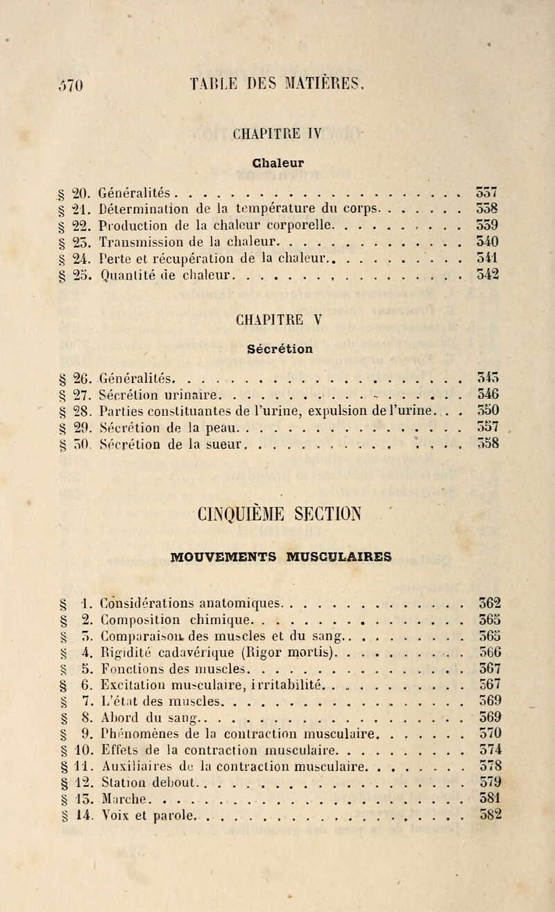 CHAPITRE IV Gbaleur s 20. Generalites 337 § 21. Determination de la temperature du corps 558 § 22. Production de la chaleur corporelle 559 § 25. Transmission de la chaleur 540 § 24. Perte et recuperation de la chaleur 541 § 25. Quanlite de chaleur 542 CHAPITRE V Secretion § 26. Generalites 345 § 27. Secretion urinaire 346 § 28. Parties constituantes de Purine, expulsion de Purine. . . 550 § 29. Secretion de la peau 557 § 50. Secretion de la sueur '. , . , 558 CINQUIEME SECTION MOUVEMENTS MUSCULAIRES § 1. Considerations anatomiques 362 § 2. Composition chimique 565 § 3. Comparaisou. des muscles et du sang 565 § 4. Rigidite cadaverique (Rigor mortis) 566 § 5. Fonctions des muscles 367 § 6. Excitation musculaire, irritabilite 567 § 7. L'etat des muscles 569 § 8. Ahord du sang 569 § 9. Phi'momenes de la contraction musculaire 570 § 10. Effets de la contraction musculaire 574 §11. Auxiiiaires du la contraction musculaire 578 § 12. Station debout 579 § 15. Marche 581 § 14. Voix et parole 582