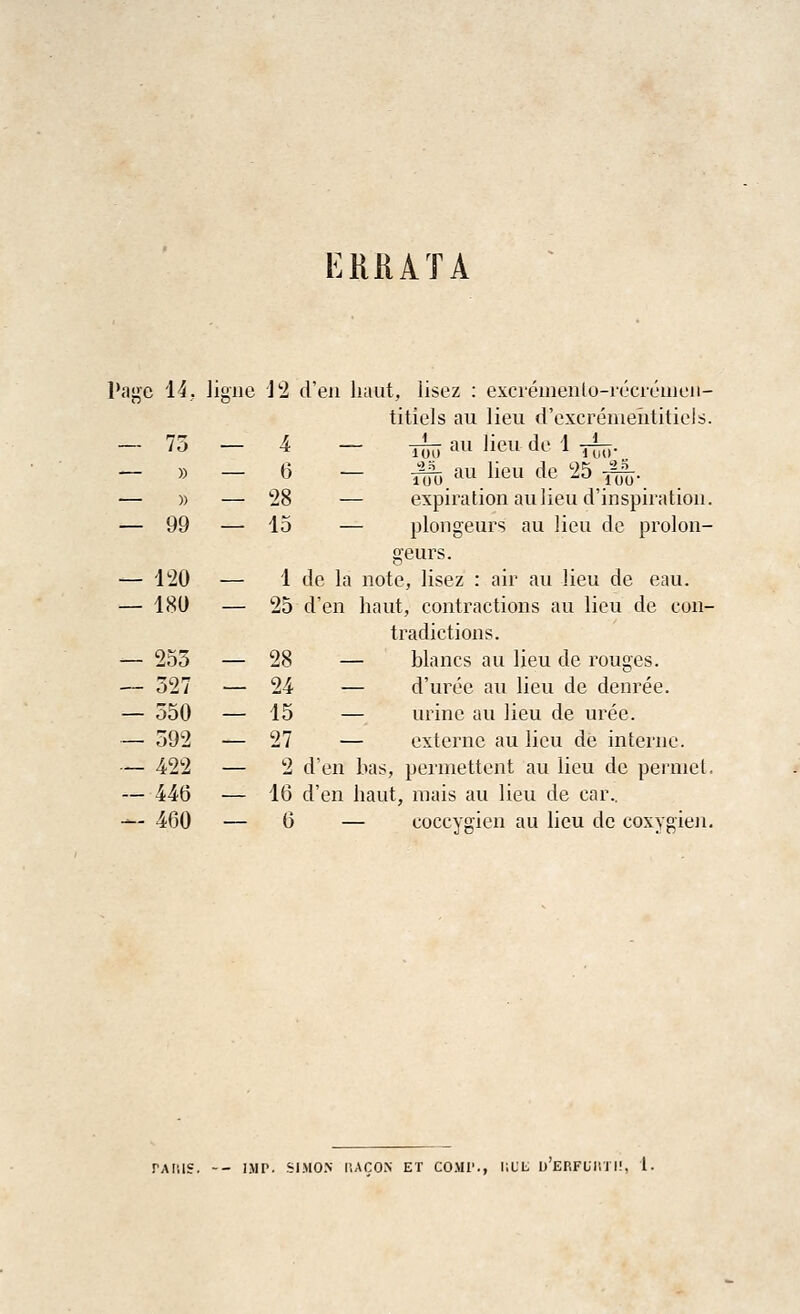 ERRATA Page 14, Jigne J 2 d'en haut, lisez : excremento-recremeii- titiels au lieu d'excremehtitiels. — 75 — 4 — ^j au lieu do 1 yL — » — 6 — ^j au lieu de 25 f^. — » — 28 — expiration au lieu d'inspiration. — 99 — Id — plongeurs au lieu de prolon- geurs. — 120 — 1 de la note, lisez : air au lieu de eau. — 180 — 25 d'en haut, contractions au lieu de con- tradictions. -— 255 — 28 — blancs au lieu de rouges. — 527 — 24 — d'uree au lieu de denree. — 550 — 15 — urine au lieu de uree. — 592 — 27 — externe au lieu de interne. — 422 — 2 d'en bas, permettent au lieu de permet. — 440 — 16 d'en haut, mais au lieu de car.. -*- 460 — 6 — coccvgien au lieu de coxysrien. PARIS. -- IMP. SIMON IUCON ET COMI'., liUIi I) EP.FUI! 1 I!