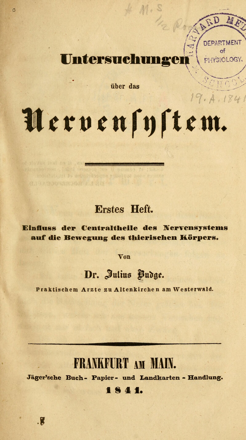 lJntersuchnngei| über das f^. A. tr M(v\fcnft)fttm. '^P^' Erstes Heft. Einfluiss der Centraltlieile des IVerveiisysteius auf die Bewegung des tliierisciten Körpers. Von Dr. ßnlxm pn^e. Praktiscbem Arzte zu Altenkirchen am Westerwald. FRAffiFllT AM MAI. Jäger'sche Buch- Papier- und Iiandkarten - Handlung. t S 41. f