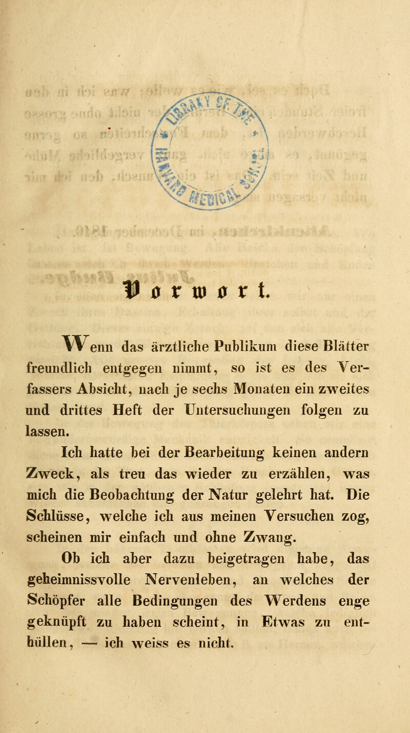 0 V m 0 V t Wenn das ärztliche Publikum diese Blätter freundlich entgegen nimmt, so ist es des Ver- fassers Absicht, nach je sechs Monaten ein zweites und drittes Heft der Untersuchungen folgen zu lassen. Ich hatte bei der Bearbeitung keinen andern Zweck, als treu das wieder zu erzählen, was mich die Beobachtung der Natur gelehrt hat. Die Schlüsse, welche ich aus meinen Versuchen zog, scheinen mir einfach und ohne Zwang. Ob ich aber dazu beigetragen habe, das geheimnissvolle Nervenleben, an welches der Schöpfer alle Bedingungen des Werdens enge geknüpft zu haben scheint, in Etwas zu ent- hüllen, — ich weiss es nicht.