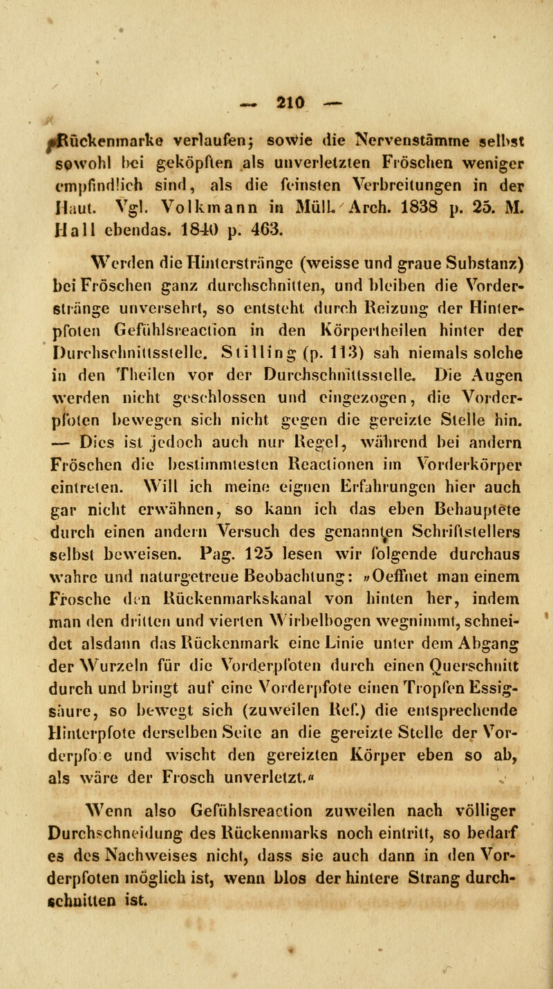 •Bückenmarke verlaufen^ sowie die Nervenstämme seihst sowohl l^ci geköpften als unverletzten Fröschen weniger empfindlich sind, als die feinsten Verbreitungen in der Haut. Vgl. Volkmann in 3IülL Arch. 1838 p. 25. M. Hall ebendas. 1840 p. 463. Werden die Hinterstränge (weisse und graue Substanz) bei Fröschen ganz durchschnitten, und hleiben die Vorder- stränge unversehrt, so entsteht durch Reizung der Hinter» pfoten GefühlSreaction in den Körpertheilen hinter der Durchschnittsstelle. Stilling (p. 113) sah niemals solche in den Theilcn vor der Durchschnitlssielle. Die Augen werden nicht geschlossen und eingezogen, die Vorder- pfoten bewegen sich nicht gegen die gereizte Stelle hin. — Dies ist jedoch auch nur Regel, während bei andern Fröschen die bestimmtesten Reactionen im Vorderkörper eintreten. Will ich meine eignen Erfahrungen hier auch gar nicht erwähnen, so kann ich das eben Behauptete durch einen andern Versuch des genannt^en Schriftstellers selbst beweisen. Pag. 125 lesen wir folgende durchaus wahre und naturgetreue Beobachtung: «Oeffnet man einem Frosche dtn Rückenmarkskanal von hinten her, indem man den dritten und vierten Wirbelbogen wegnimmt, schnei- det alsdann das Rückenmark eine Linie unter dem Abgang der Wurzeln für die Vorderpfoten durch einen Querschnitt durch und bringt auf eine Vorderpfote einen Tropfen Essig- saure, so bewegt sich (zuweilen Ref.) die entsprechende Hinterpfote derselben Seite an die gereizte Stelle dep Vor- derpfo e und wischt den gereizten Körper eben so ab, als wäre der Frosch unverletzt.« Wenn also Gefühlsreaction zuweilen nach völliger Durchschneidung des Rückenmarks noch eintritt, so bedarf es des Nachweises nicht, dass sie auch dann in den Vor- derpfoten möglich ist, wenn blos der hintere Strang durch- fichuitteo ist.