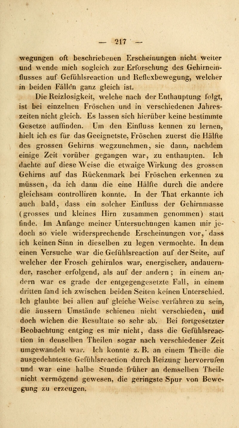 wegungen oft beschriebenen Erscheinungen nicht weiter und wende mich sogleich zur Erforschung des Gehirnein- flusses auf Gefühlsreaction und Reflexbewegung, welcher in beiden Fällen ganz gleich ist. Die Reizlosigkeit, welche nach der Enthauptung folgt, ist bei einzelnen Fröschen und in verschiedenen Jahres- zeiten nicht gleich. Es lassen sich hierüber keine bestimmte Gesetze auffinden. Um den Einfluss kennen zu lernen, hielt ich es für das Geeignetste, Fröschen zuerst die Hälfte des grossen Gehirns wegzunehmen, sie dann, nachdem einige Zeit vorüber gegangen war, zu enthaupten. Ich dachte auf diese Weise die etwaige Wirkung des grossen Gehirns auf das Rückenmark bei Fröschen erkennen zu müssen, da ich dann die eine Hälfte durch die andere gleichsam controlliren konnte. In der That erkannte ich auch bald, dass ein solcher Einfluss der Gehirnmasse (grosses und kleines Hirn zusammen genommen) statt finde. Im Anfange meiner Untersuchungen kamen mir je- doch so viele widersprechende Erscheinungen vor, dass ich keinen Sinn in dieselben zu legen vermochte. In dem einen Versuche war die Gefühlsreaction auf der Seite, auf welcher der Frosch gehirnlos war, energischer, andauern- der, rascher erfolgend, als auf der andern; in einem an- dern war es grade der entgegengesetzte Fall, in einem dritten fand ich zwischen beiden Seiten keinen Unterschied. Ich glaubte bei allen auf gleiche Weise verfahren zu sein, die äussern Umstände schienen nicht verschieden, und doch wichen die Resultate so sehr ab. Bei fortgesetzter Beobachtung entging es mir nicht, dass die Gefühlsreac- tion in denselben Theilen sogar nach verschiedener Zeit umgewandelt war. Ich konnte z.B. an einem Theile die ausgedehnteste Gefühlsreaction durch Reizung hervorrufen und war eine halbe Stunde früher an demselben Theile nicht vermögend gewesen, die geringste Spur von Bewe- gung zu erzeugen.