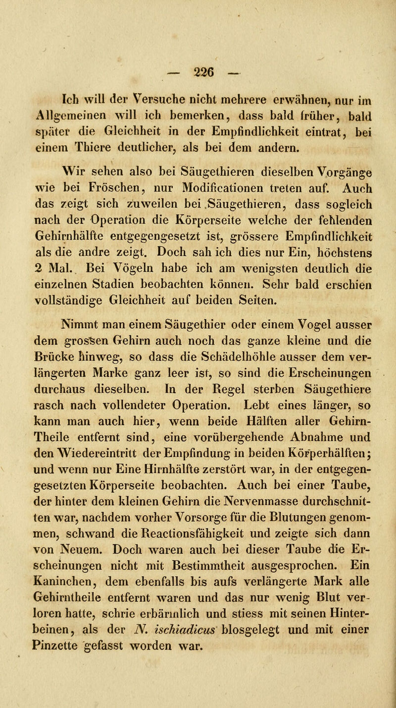 Ich will der Versuche nicht mehrere erwähnen, nur im Allgemeinen will ich bemerken, dass bald früher, bald später die Gleichheit in der Empfindlichkeit eintrat, bei einem Thicre deutlicher, als bei dem andern. Wir sehen also bei Säugethieren dieselben Vorgänge wie bei Fröschen, nur Modificationen treten auf. Auch das zeigt sich zuweilen bei Säugethieren, dass sogleich nach der Operation die Körperseite welche der fehlenden Gehirnhälfte entgegengesetzt ist, grössere Empfindlichkeit als die andre zeigt. Doch sah ich dies nur Ein, höchstens 2 Mal. Bei Vögeln habe ich am wenigsten deutlich die einzelnen Stadien beobachten können. Sehr bald erschien vollständige Gleichheit auf beiden Seiten. Nimmt man einem Säugethier oder einem Vogel ausser dem grossen Gehirn auch noch das ganze kleine und die Brücke hinweg, so dass die Schädelhöhle ausser dem ver- längerten Marke ganz leer ist, so sind die Erscheinungen durchaus dieselben. In der Regel sterben Säugethiere rasch nach vollendeter Operation. Lebt eines länger, so kann man auch hier, wenn beide Hälften aller Gehirn- Theile entfernt sind, eine vorübergehende Abnahme und den Wiedereintritt der Empfindung in beiden Körperhälften; und wenn nur Eine Hirnhälfte zerstört war, in der entgegen- gesetzten Körperseite beobachten. Auch bei einer Taube, der hinter dem kleinen Gehirn die Nervenmasse durchschnit- ten war, nachdem vorher Vorsorge für die Blutungen genom- men, schwand die Reactionsfähigkeit und zeigte sich dann von Neuem. Doch waren auch bei dieser Taube die Er- scheinungen nicht mit Bestimmtheit ausgesprochen. Ein Kaninchen, dem ebenfalls bis aufs verlängerte Mark alle Gehirntheile entfernt waren und das nur wenig Blut ver- loren hatte, schrie erbärmlich und stiess mit seinen Hinter- beinen, als der iV. isckiadicus hlosgele^t und mit einer Pinzette gefasst worden war.