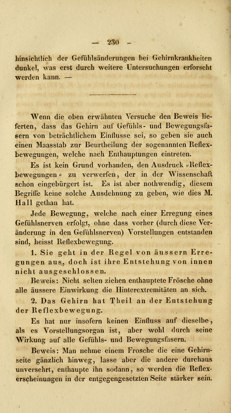 hinsichtlich der Gefühlsänderufigen bei Gehirnkrankheiten dunkel, was erst durch weitere Untersuchungen erforscht werden kann. — Wenn die oben erwähnten Versuche den Beweis lie- ferten, dass das Gehirn auf Gefühls- und Bewegungsfa- sern von beträchtlichem Einflüsse sei. so geben sie auch einen Maasstab zur Beurtheilung der sogenannten Reflex- bewegungen, welche nach Enthauptungen eintreten. Es ist kein Grund vorhanden, den Ausdruck «Reflex- bewegungen rt zu verwerfen, der in der Wissenschaft schon eingebürgert ist. Es ist aber nothwendig, diesem Begriffe keine solche Ausdehnung zu geben, wie dies M. Hall gethan hat. Jede Bewegung, welche nach einer Erregung eines Gefühlsnerveü erfolgt, ohne dass vorher (durch diese Ver- änderung in den Gefühlsnerven) Vorstellungen entstanden sind, heisst Reflexbewegung. 1. Sie geht in der Regel von äussern Erre- gungen aus,, doch ist ihre Entstehung von innen nicht ausgeschlossen. Beweis: Nicht selten ziehen enthauptete Frösche ohne alle äussere Einwirkung die Hinterextremitäten an sich. 2. Das Gehirn hat Theil an der Entstehung der Reflexbewegung. Es hat nur insofern keinen Einfluss auf dieselbe, als es Vorstellungsorgan ist, aber wohl durch seine Wirkung auf alle Gefühls- und Bewegungsfasern. Beweis: Man nehme einem Frosche die eine Gehirn- seite gänzlich hinweg, lasse aber die andere durchaus unversehrt, enthaupte ihn sodann, so werden die Reflex- erscheinungen in der entgegengesetzten Seite stärker sein.