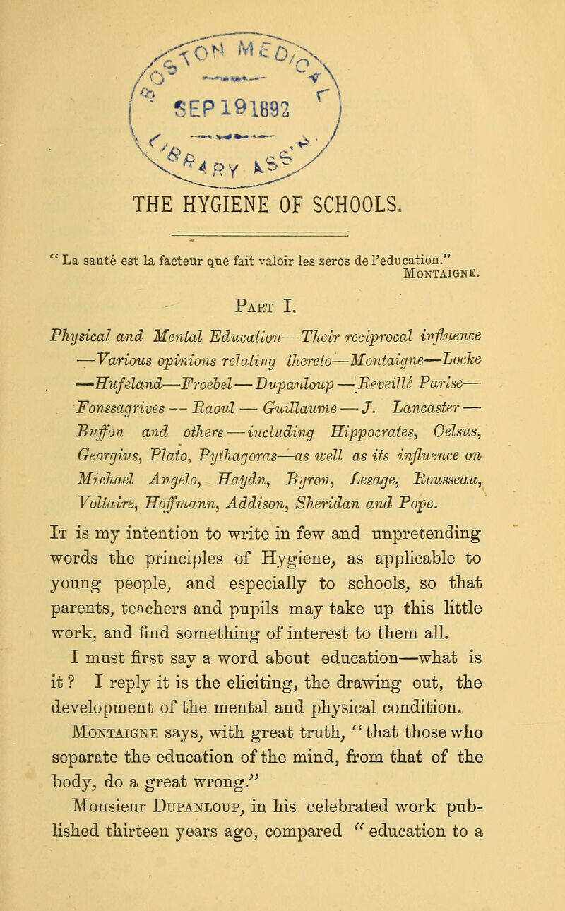 SEP 191892 THE HYGIENE OF SCHOOLS. ec La sante est la facteur que fait valoir les zeros de l'edtication. Montaigne. Part I. Physical and Mental Education—Their reciprocal influence —Various opinions relating thereto1—Montaigne—Locke —Hufeland—Froebel — Dupanloup — Reveille P arise— Fonssagrives — Baoul — Guillaume — J. Lancaster — Buff on and others — including Hippocrates, Celsus, Georgius, Plato, Pythagoras—as well as its influence on Michael Angelo, Haydn, Byron, Lesage, Rousseau, Voltaire, Hoffmann, Addison, Sheridan and Pope. It is my intention to write in few and unpretending words the principles of Hygiene, as applicable to young people, and especially to schools, so that parents, teachers and pupils may take up this little work, and find something of interest to them all. I must first say a word about education—what is it ? I reply it is the eliciting, the drawing out, the development of the. mental and physical condition. Montaigne says, with great truth, that those who separate the education of the mind, from that of the body, do a great wrong. Monsieur Dupanloup, in his celebrated work pub- lished thirteen years ago, compared  education to a