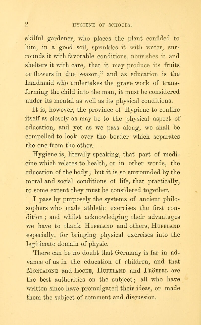skilful gardener, who places the plant confided to him, in a good soil, sprinkles it with water, sur- rounds it with favorable conditions, nourishes it and shelters it with care, that it may produce its fruits or flowers in due season, and as education is the handmaid who undertakes the grave work of trans- forming the child into the man, it must be considered under its mental as well as its physical conditions. It is, however, the province of Hygiene to confine itself as closely as may be to the physical aspect of education, and yet as we pass along, we shall be compelled to look over the border which separates the one from the other. Hygiene is, literally speaking, that part of medi- cine which relates to health, or in other words, the education of the body; but it is so surrounded by the moral and social conditions of life, that practically, to some extent they must be considered together. I pass by purposely the systems of ancient philo- sophers who made athletic exercises the first con- dition; and whilst acknowledging their advantages we have to thank Hufeland and others, Hufeland especially, for bringing physical exercises into the legitimate domain of physic. There can be no doubt that Germany is far in ad- vance of us in the education of children, and that Montaigne and Locke, Hufeland and Froebel are the best authorities on the subject; all who have written since have promulgated their ideas, or made them the subject of comment and discussion.