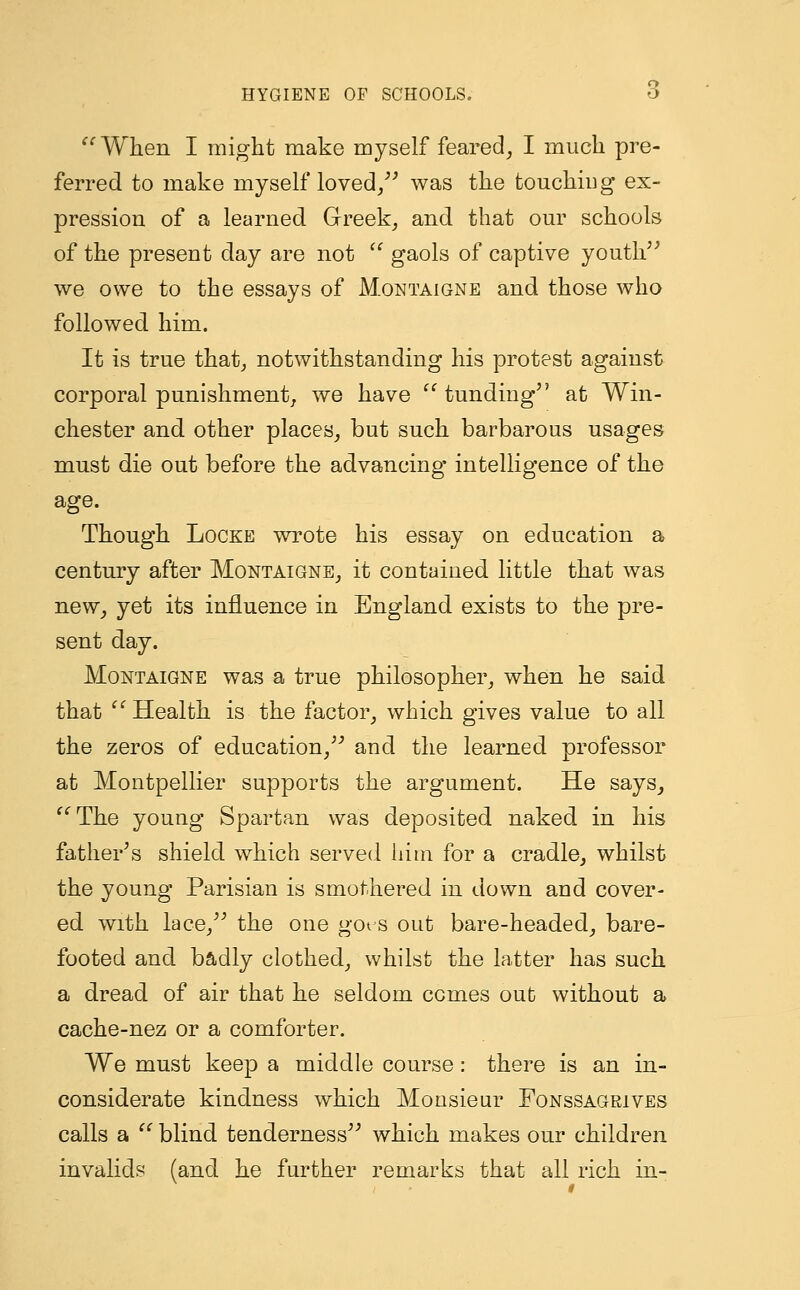  When I might make myself feared, I much pre- ferred to make myself loved/' was the touching ex- pression of a learned Greek, and that our schools of the present day are not  gaols of captive youth we owe to the essays of Montaigne and those who followed him. It is true that, notwithstanding his protest against corporal punishment, we have  tunding at Win- chester and other places, but such barbarous usages must die out before the advancing* intelligence of the age. Though Locke wrote his essay on education a century after Montaigne, it contained little that was new, yet its influence in England exists to the pre- sent day. Montaigne was a true philosopher, when he said that  Health is the factor, which gives value to all the zeros of education, and the learned professor at Montpellier supports the argument. He says, The young Spartan was deposited naked in his father's shield which served him for a cradle, whilst the young Parisian is smothered in down and cover- ed with lace, the one got s out bare-headed, bare- footed and badly clothed, whilst the latter has such a dread of air that he seldom comes out without a cache-nez or a comforter. We must keep a middle course: there is an in- considerate kindness which Monsieur Fonssagrives calls a c' blind tenderness which makes our children invalids (and he further remarks that all rich in-