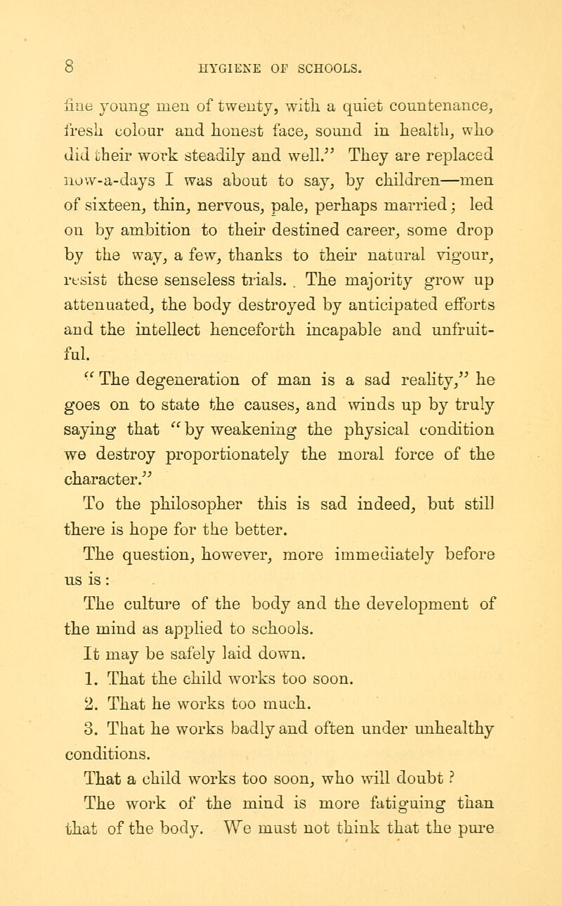 fine young men of twenty, with a quiet countenance, fresh colour and honest face, sound in health, who did their work steadily and well. They are replaced iiovv-a-days I was about to say, by children—men of sixteen, thin, nervous, pale, perhaps married; led on by ambition to their destined career, some drop by the way, a few, thanks to then' natural vigour, resist these senseless trials. . The majority grow up attenuated, the body destroyed by anticipated efforts and the intellect henceforth incapable and unfruit- ful.  The degeneration of man is a sad reality, he goes on to state the causes, and winds up by truly saying that  by weakening the physical condition we destroy proportionately the moral force of the character. To the philosopher this is sad indeed, but still there is hope for the better. The question, however, more immediately before us is: The culture of the body and the development of the mind as applied to schools. It may be safely laid down. 1. That the child works too soon. 2. That he works too much. 3. That he works badly and often under unhealthy conditions. That a child works too soon, who will doubt ? The work of the mind is more fatiguing than that of the body. We must not think that the pure
