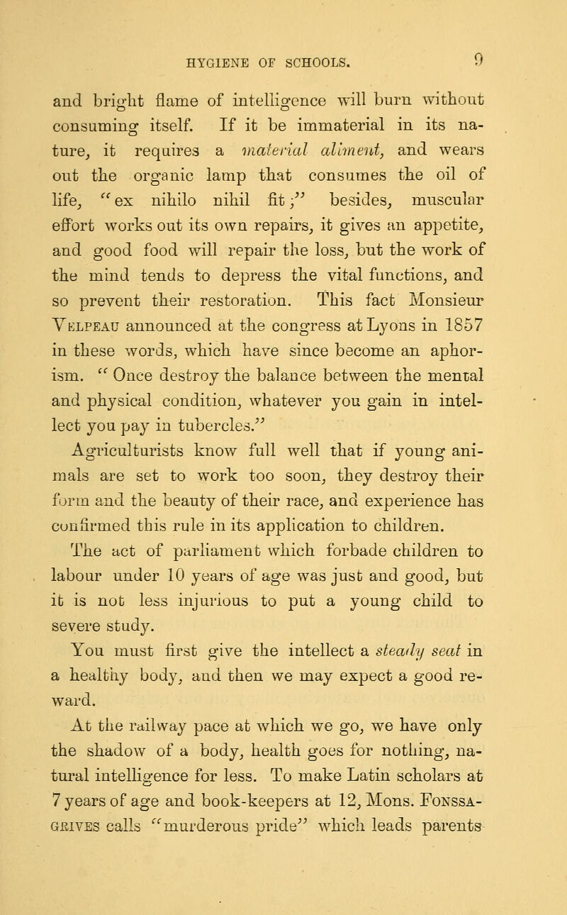 and bright flame of intelligence will burn without consuming itself. If it be immaterial in its na- ture, it requires a material aliment, and wears out the organic lamp that consumes the oil of life,  ex nihilo nihil fit; besides, muscular effort works out its own repairs, it gives an appetite, and good food will repair the loss, but the work of the mind tends to depress the vital functions, and so prevent their restoration. This fact Monsieur Velpeau announced at the congress at Lyons in 1857 in these words, which have since become an aphor- ism.  Once destroy the balance between the mental and physical condition, whatever you gain in intel- lect you pay in tubercles. Agriculturists know full well that if young ani- mals are set to work too soon, they destroy their form and the beauty of their race, and experience has confirmed this rule in its application to children. The act of parliament which forbade children to labour under 10 years of age was just and good, but it is not less injurious to put a young child to severe study. You must first give the intellect a steady seat in a healthy body, and then we may expect a good re- ward. At the railway pace at which we go, we have only the shadow of a body, health goes for nothing, na- tural intelligence for less. To make Latin scholars at 7 years of age and book-keepers at 12, Mons. Fonssa- geives calls murderous pride which leads parents