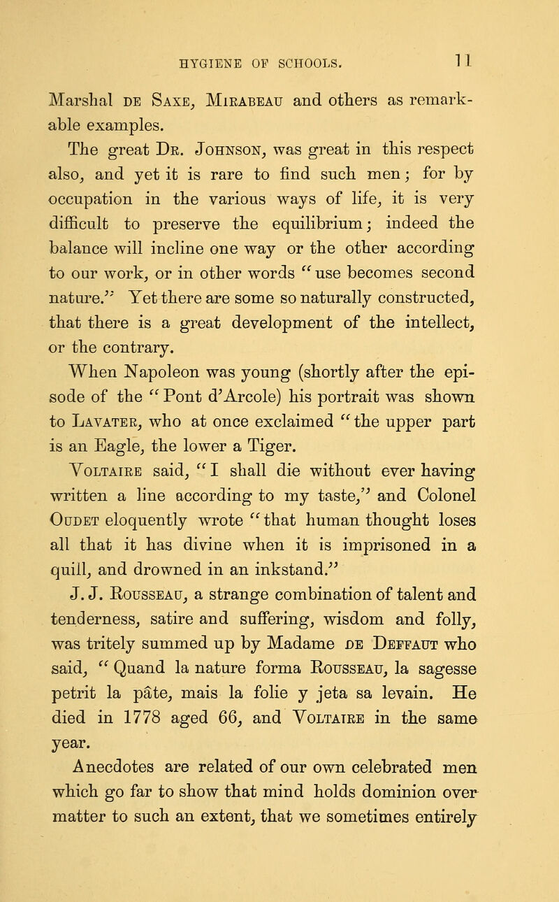 Marshal de Saxe, Mieabeau and others as remark- able examples. The great De. Johnson, was great in this respect also, and yet it is rare to find such men; for by occupation in the various ways of life, it is very difficult to preserve the equilibrium; indeed the balance will incline one way or the other according to our work, or in other words use becomes second nature/* Yet there are some so naturally constructed, that there is a great development of the intellect, or the contrary. When Napoleon was young (shortly after the epi- sode of the  Pont d'Arcole) his portrait was shown to Lavatee, who at once exclaimed  the upper part is an Eagle, the lower a Tiger. Voltaiee said,  I shall die without ever having written a line according to my taste,'' and Colonel Oudet eloquently wrote  that human thought loses all that it has divine when it is imprisoned in a quiil, and drowned in an inkstand.*' J. J. Rousseau, a strange combination of talent and tenderness, satire and suffering, wisdom and folly, was tritely summed up by Madame de Deefaut who said,  Quand la nature forma Rousseau, la sagesse petrit la pate, mais la folie y jeta sa levain. He died in 1778 aged 66, and Voltatee in the same year. Anecdotes are related of our own celebrated men which go far to show that mind holds dominion over matter to such an extent, that we sometimes entirely