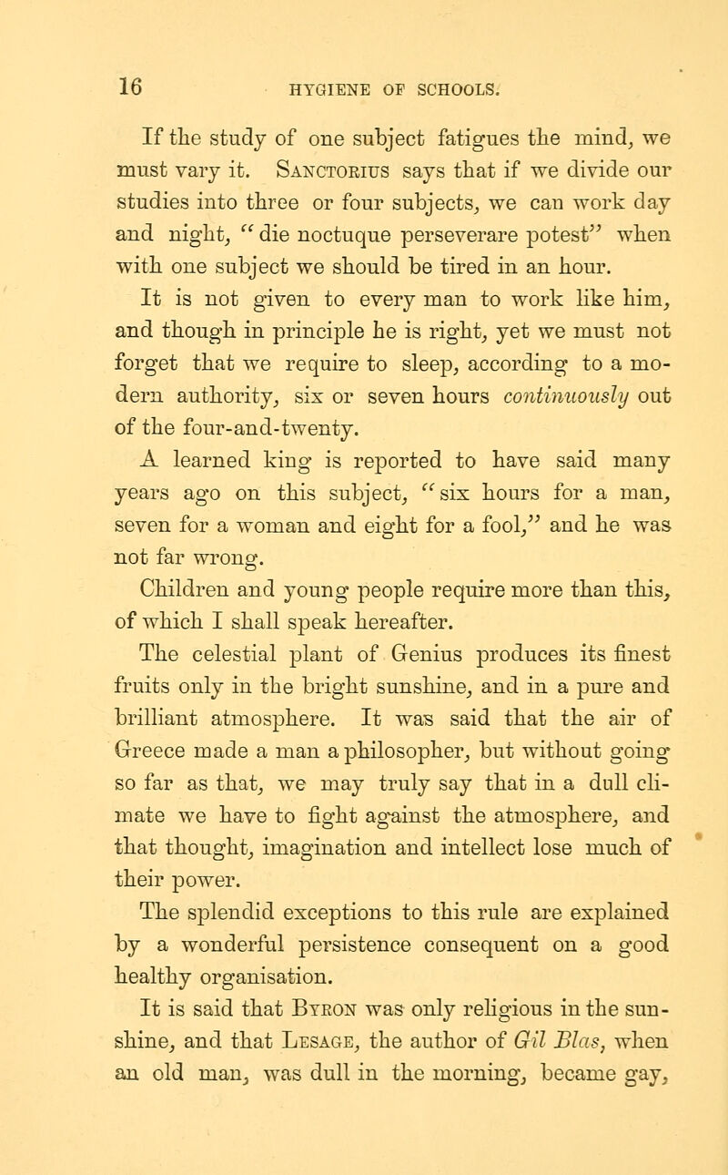 If the study of one subject fatigues the ruind, we must vary it. Sanctorius says that if we divide our studies into three or four subjects, we can work day and night,  die noctuque perseverare potest when with one subject we should be tired in an hour. It is not given to every man to work like him, and though in principle he is right, yet we must not forget that we require to sleep, according to a mo- dern authority, six or seven hours continuously out of the four-and-twenty. A learned king is reported to have said many years ago on this subject, six hours for a man, seven for a woman and eight for a fool, and he was not far wrong. Children and young people require more than this, of which I shall speak hereafter. The celestial plant of Genius produces its finest fruits only in the bright sunshine, and in a pure and brilliant atmosphere. It was said that the air of Greece made a man a philosopher, but without going so far as that, we may truly say that in a dull cli- mate we have to fight against the atmosphere, and that thought, imagination and intellect lose much of their power. The splendid exceptions to this rule are explained by a wonderful persistence consequent on a good healthy organisation. It is said that Byron was only religious in the sun- shine, and that Lesage, the author of Gil Bias, when an old manj was dull in the morning, became gay,