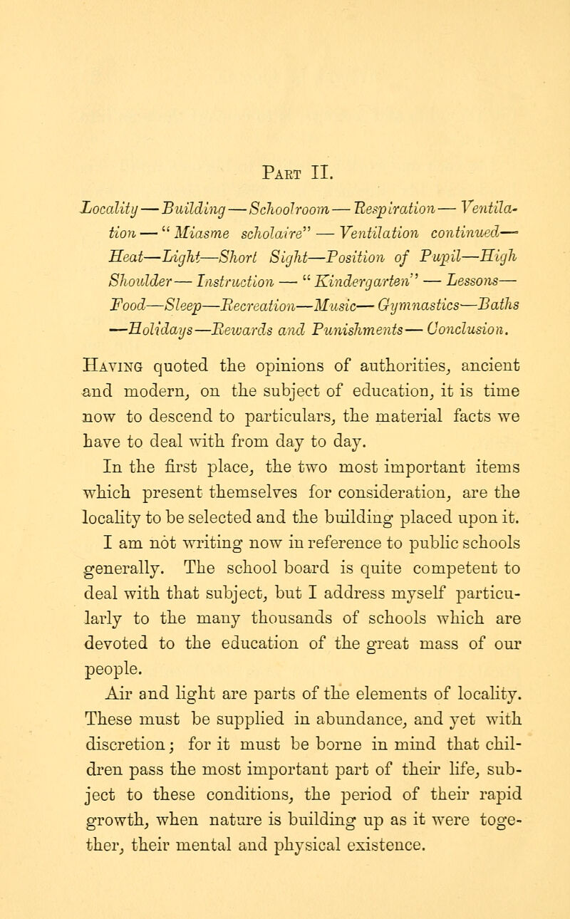 Part II. Locality — Building—Schoolroom — Respiration— Ventila- tion—  Miasme scholaire— Ventilation continued— Heat—Light—Short Sight—Position of Pupil—High Shoulder— Instruction —  Kindergarten — Lessons— Food—Sleep—Recreation—Music—Gymnastics-—Baths —Holidays—Rewards and Punishments'—Conclusion. Haying quoted the opinions of authorities, ancient and modern, on the subject of education it is time now to descend to particulars, the material facts we have to deal with from day to day. In the first place, the two most important items which present themselves for consideration, are the locality to be selected and the building placed upon it. I am not writing now in reference to public schools generally. The school board is quite competent to deal with that subject, but I address myself particu- larly to the many thousands of schools which are devoted to the education of the great mass of our people. Air and light are parts of the elements of locality. These must be supplied in abundance, and yet with discretion; for it must be borne in mind that chil- dren pass the most important part of their life, sub- ject to these conditions, the period of their rapid growth, when nature is building up as it were toge- ther, their mental and physical existence.