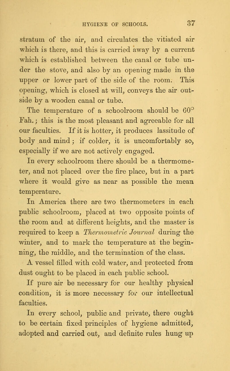 stratum of the air, and circulates the vitiated air which is there, and this is carried away by a current which is established between the canal or tube un- der the stove, and also by an opening made in the upper or lower part of the side of the room. This opening, which is closed at will, conveys the air out- side by a wooden canal or tube. The temperature of a schoolroom should be 60° Fah.; this is the most pleasant and agreeable for all our faculties. If it is hotter, it produces lassitude of body and mind ; if colder, it is uncomfortably so> especially if we are not actively engaged. In every schoolroom there should be a thermome- ter, and not placed over the fire place, but in a part where it would give as near as possible the mean temperature. In America there are two thermometers in each public schoolroom, placed at two opposite points of the room and at different heights, and the master is required to keep a Thermometrie Journal during the winter, and to mark the temperature at the begin- ning, the middle, and the termination of the class. A vessel filled with cold water, and protected from dust ought to be placed in each public school. If pure air be necessary for our healthy physical condition, it is more necessary for our intellectual faculties. In every school, public and private, there ought to be certain fixed principles of hygiene admitted, adopted and carried out, and definite rules hung up