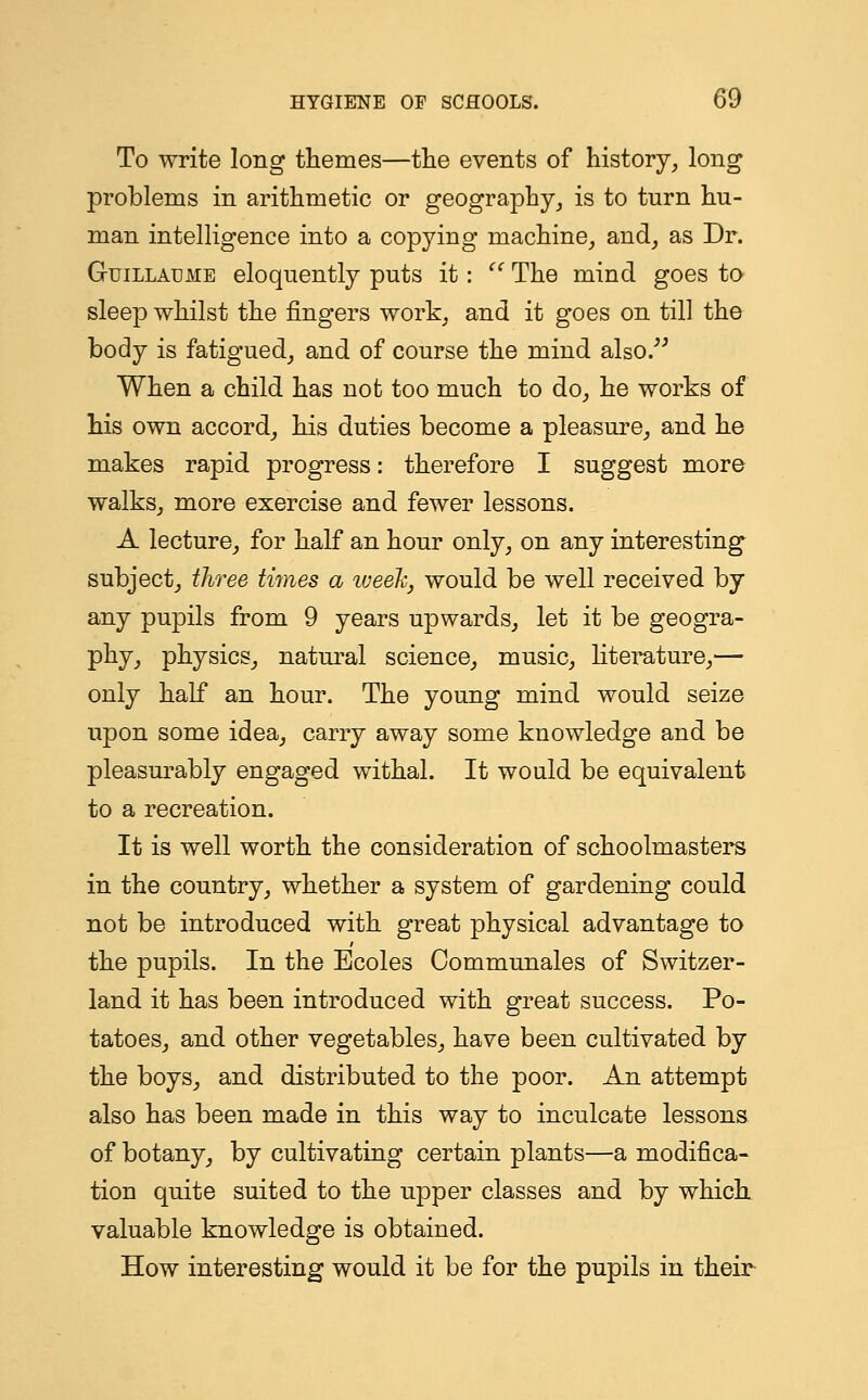 To write long themes—the events of history, long problems in arithmetic or geography, is to turn hu- man intelligence into a copying machine, and, as Dr. Guillaeme eloquently puts it:  The mind goes to sleep whilst the fingers work, and it goes on till the body is fatigued, and of course the mind also. When a child has not too much to do, he works of his own accord, his duties become a pleasure, and he makes rapid progress: therefore I suggest more walks, more exercise and fewer lessons. A lecture, for half an hour only, on any interesting subject, three times a week, would be well received by any pupils from 9 years upwards, let it be geogra- phy, physics, natural science, music, literature,— only half an hour. The young mind would seize upon some idea, carry away some knowledge and be pleasurably engaged withal. It would be equivalent to a recreation. It is well worth the consideration of schoolmasters in the country, whether a system of gardening could not be introduced with great physical advantage to the pupils. In the Ecoles Communales of Switzer- land it has been introduced with great success. Po- tatoes, and other vegetables, have been cultivated by the boys, and distributed to the poor. An attempt also has been made in this way to inculcate lessons of botany, by cultivating certain plants—a modifica- tion quite suited to the upper classes and by which valuable knowledge is obtained. How interesting would it be for the pupils in their