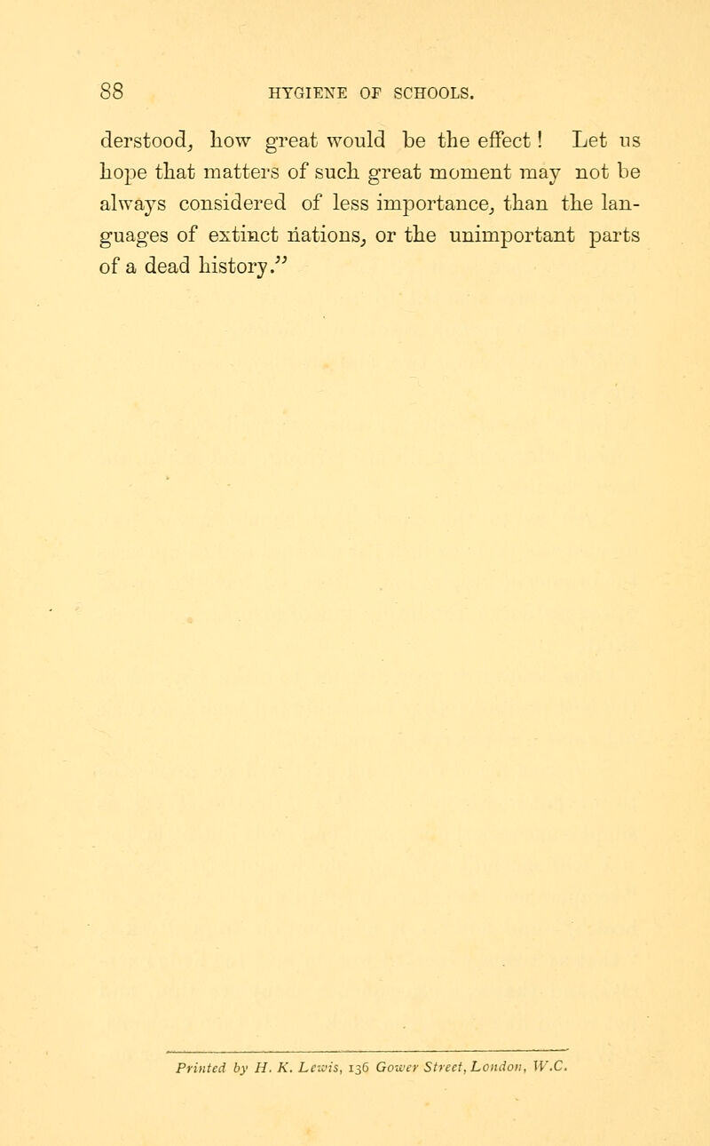 derstood, liow great would be the effect! Let us hope that matters of such great momeut may not be always considered of less importance, than the lan- guages of extinct nations, or the unimportant parts of a dead history. Printed by H. K. Lewis, 136 Gower Street, London, W.C.