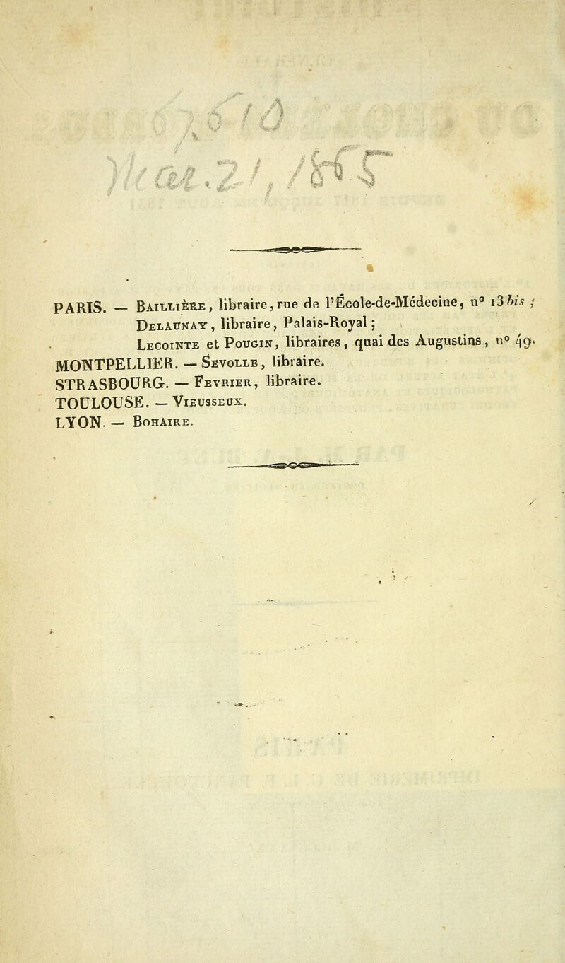 <r PARIS. — Bailltère, libraire,rue de PÉcole-de-Médecine, n i3h{s ; Delaunay , libraire, Palais-Royal ; Lecointe et PouGiN, libraires, quai des Augustins, u» 49. MONTPELLIER. — Sevolle , libraire. STRASBOURG. — Février, libraire. TOULOUSE.—ViEUssEux. LYON. — BoHAiRE.