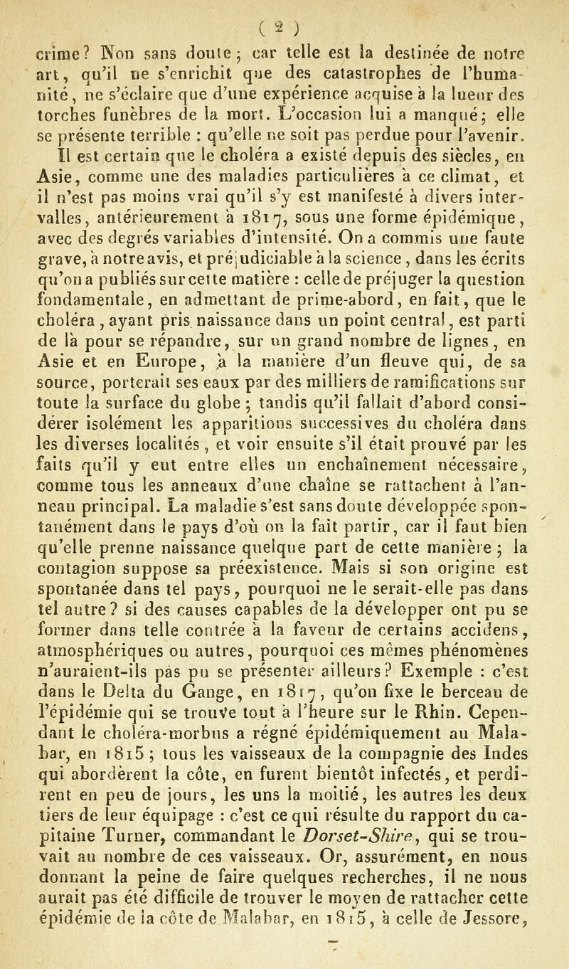 crime? Non sans doute j car telle est la deslinée de notre art, qu'il ne s'enrichit que des catastrophes de l'huiûa nité, ne s'éclaire que d'une expérience acquise a la luenr des torches funèbres de la mort. L'occasion lui a manqué; elle se présente terrible : qu'elle ne soit pas perdue pour l'avenir. Il est certain que le choléra a existé depuis des siècles, en Asie, comme une des maladies particulières k ce climat, et il n'est pas moins vrai qu'il s'y est manifesté à divers inter- valles, antérieurement a 1817, sous une forme épidémique, avec des degrés variables d'intensité. On a commis une faute grave, k notre avis, et préjudiciable à la science, dans les écrits qu'on a publiés sur ce! te matière : celle de préjuger la question fondamentale, en admettant de prime-abord, en fait, que le choléra , ayant pris, naissance dans un point central, est parti de Ik pour se répandre, sur un grand nombre de lignes, en Asie et en Europe, 'a la manière d'un fleuve qui, de sa source, porterait ses eaux par des milliers de ramifications sur toute la surface du globe ; tandis qu'il fallait d'abord consi- dérer isolément les apparitions successives du choléra dans les diverses localités, et voir ensuite s'il était prouvé par les faits qu'il y eut entre elles un enchaînement nécessaire ^ comme tous les anneaux d'une chaîne se rattachent à l'an- neau principal. La maladie s'est sans doute développée spon- tanément dans le pays d'où on la fait partir, car il faut bien qu'elle prenne naissance quelque part de cette manière ; la contagion suppose sa préexistence. Mais si son origine est spontanée dans tel pays, pourquoi ne le serait-elle pas dans tel autre? si des causes capables de la développer ont pu se former dans telle contrée a la faveur de certains accidens, atmosphériques ou autres, pourquoi ces mêmes phénomènes n'auraient-ils pas pu se présenter ailleurs? Exemple : c'est dans le Delta du Gange, en 1817, qu'on fixe le berceau de l'épidémie qui se trouVe tout a l'heure sur le Rhin. Cepen- dant le choléra-morbus a régné épidémiqueraent au Mala- bar, en i8i5 ; tous les vaisseaux de la compagnie des Indes qui abordèrent la côte, en furent bientôt infectés, et perdi- rent en peu de jours, les uns la moitié, les autres les deux tiers de leur équipage : c'est ce qui résulte du rapport du ca- pitaine Turner, commandant le Dorset-Shire^ qui se trou- vait au nombre de ces vaisseaux. Or, assurément, en nous donnant la peine de faire quelques recherches, il ne nous aurait pas été difficile de trouver le moyen de rattacher cette épidémie de la côte de Malabar, en i8i5, à celle de Jessore,