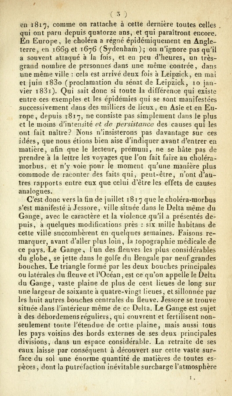 en 1817, comme on rattache à cette dernière toutes celles . qui ont paru depuis quatorze ans, et qui paraîtront encore. En Europe, le choléra a régné épidémiquement en Angle- terre ^ en 1669 et 1676 (Sydenham); on n'ignore pas qu'il a souvent attaqué à la fois, et en peu d'heures, un très- grand nombre de personnes dans une même contrée, dans une même ville r cela est arrivé deux fois à Leipzick, en mai et juin îBSo (proclamation du sénat de Leipzick, 10 jan- vier i83i). Qui sait donc si toute la différence qui existe entre ces exemples et les épidémies qui se sont manifestées successivement dans des milliers de lieux, en Asie et en Eu- rope, depuis 1817, ne consiste pas simplement dans le plus et le moins d'intensité et de pej^sistaucc des causes qui les ont fait naître? Nous n'insisterons pas davantage sur ces idées, que nous étions bien aise d'indiquer avant d'entrer en matière, afin que le lecteur, prémuni, ne se hâte pas de prendre a la lettre les voyages que Ton fait faire au choléra- morbus, et n'y voie pour le moment qu'une manière plus commode de raconter des faits qui, peut-être, n'ont d'au- tres rapports entre eux que celui d'être les effets de causes analogues. C'est donc vers la fin de juillet 1817 que lecholéra-morbus s'est manifesté à Jessore, ville située dans le Delta même du Gange, avec le caractère et la violence qu'il a présentés de- puis, à quelques modifications près : six mille habitans de cette ville succombèrent en quelques semaines. Faisons re- marquer, avant d'aller plus loin, la topographie médicale de ce pays. Le Gange, Tun des fleuves les plus considérables du globe, se jette dans le golfe du Bengale par neuf grandes bouches. Le triangle formé par les deux bouches principales ou latérales du fleuve et l'Océan, est ce qu'on appelle le Delta du Gange, vaste plaine de plus de cent lieues de long sur une largeur de soixante a quatre-vingt lieues, et sillonnée par les hnit autres bouches centrales du fleuve. Jessore se trouve située dans l'intérieur même de ce Delta. Le Gange est sujet à des débordemensréguliers, qui couvrent et fertilisent non- seulement tonte l'étendue de cette plaine, mais aussi tous les pays voisins des bords externes de ses deux principales divisions, dans un espace considérable. La retraite de ses eaux laisse par conséquent à découvert sur cette vaste sur- face du sol une énorme quantité de matières de toutes es- pèces , dont la putréfaction inévitable surcharge l'atmosphère