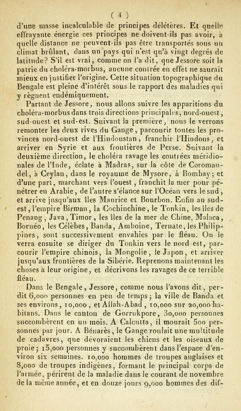 en d'unie masse incalculable de principes délétères. Et qnelfë effrayante énergie ces principes ne doivent-ils pas avoir, à quelle distance ne peuvent-ils pas être transportés sous un climat brûlant, dans un pays qui n'est qu'à vingt degrés de latitude? S'il est vrai, comme on Ta dit, que Jessore soit la patrie du choléra-morbus, aucune contrée en effet ne saurait mieux en justifier l'origine. Cette situation lopographique du Bengale est pleine d'intérêt sous le rapport des maladies qui y régnent endémiquement. Partant de Jessore, nous allons suivre les apparitions du choléra-morbus dans trois directions principales, nord-ouest, sud-ouest et sud-est. Suivant la première^ nous le verrons remonter les deux rives du Gange, parcourir toutes les pro- vinces nord-ouest de l'Hindoustan, franchir l'Hindous,, et arriver en Syrie et aux frontières de Perse. Suivant la deuxième direction, le choléra ravage les contrées méridio- nales de l'Inde, éclate a Madras, sur la côte de Coroman- del, a Ceylan, dans le royaume de Mysore, à Bombay; et d'une part, marchant vers l'ouest, franchit la mer pour pé- nétrer en Arabie, de Tautre s'élance sur l'Océan vers le sud , et arrive jusqu'aux îles Maurice et Bourbon. Enfm au sud- est, l'empire Birman, la Cochinchine, le Tonkin, les îles de Penang , Java, Timor , les îles de la mer de Chine, Maîaca, Bornéo, les Gélèbes, Banda, Amboine, Ternate, les Philip- pines, sont successivement envahies par le fléau. On le verra ensuite se diriger du Tonkin vers le nord est, par- courir l'empire chinois, la Mongolie, ie Japon, et arriver jusqu'aux frontières de la Sibérie. Reprenons maintenant les choses à leur origine, et décrivons les ravages de ce terrible fléau. Dans le Bengale, Jessore, comme nous l'avons dit, per- dit 6,000 personnes en peu de temps j la ville de Banda et ses environs, 10,000 , et Allah-Abad , 10,000 sur 20,000 ha- bitans. Dans le canton de Gorrukpore, 3o,ooo personnes succombèrent en un mois. A Calcutta, il mourait 5oo per- sonnes par jour. A Bénarès, le Gange roulait une multitude de cadavres, que dévoraient les chiens et les oiseaux de proie; 15,000 personnes y succombèrent dans l'espace d'en- viron six semaines. 10,000 hommes de troupes anglaises et 8,000 de troupes indigènes, formant le principal corps de l'armée, périrent de la maladie dans le courant de novembre de la même année, et en douze jours 9,000 hommes des dif-