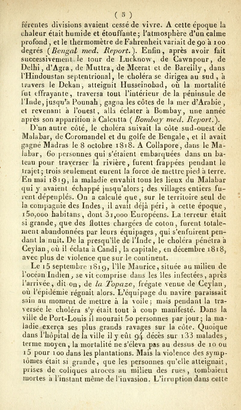 ( S) _ Férenles divisions avaient cessé de vivre. A cette époque ia chaleur était humide et étouffante; l'atmosphère d'un calme profond, et le thermomètre de Fahrenheit variait de 90 a 100 degrés (Bengal med. Report.). Enfin, après avoir fait successivement le tour de Lucknovv^, de Gawnpour, de Delhi, d'Agra , de Muttra, de Meerat et de Bareiily , dans THindoustan septentrional, le choléra se dirigea au sud, à travers le Dekan, atteignit Husseinobad, où la mortalité fut effrayante, traversa tout l'intérieur delà péninsule de rinde, jusqu'h Pounah, gagna les côtes de la mer d'Arabie , et revenant à Touest, alla éclater a Bombay, une année après son apparition à Calcutta ( Bombaj med. Report.). D'un autre côté, le choléra suivait la côte sud-ouest de Malabar, de Coromandel et du golfe de Bengale, et il avait gagné Madras le 8 octobre 1818. A Collapore, dans le Ma- labar, 60 personnes qui s'étaient embarquées dans un ba- teau pour traverser la rivière, furent frappées pendant k- îrajet; trois seulement eurent la force de mettre pied a terre. En mai 1819, la maladie envahit tous les lieux du Malabar qui y avaient échappé jusqu'alors; des villages entiers fu- ient dépeuplés. On a calculé que, sur le territoire seul de la compagnie des Indes, il avait déjà péri, a cette époque, i5o,ooo habitans, dont 3i,ooo Européens. La terreur était si grande, que des flottes chargées de coton, furent totale- ment abandonnées par leurs équipages, qui s'enfuirent pen- dant la nuit. De la presqu'île de l'Inde, le choléra pénétra a CeyIan,où il éclata a Candi, la capitale, en décembre 1818, avec plus de violence que sur le continent. Le i5 septembre 1819, l'île Maurice, située au milieu de l'océan Indien^ se vit comprise dans les îles infectées, après l'arrivée, dit on, de la Topaze, frégate venue de Ceylan, où l'épidémie régnait alors. L'équipage du navire paraissait sain au moment de mettre à la voile; mais pendant la tra- versée le choléra s'y était tout a coup manifesté. Dans la ville de Port-Louis il mourait 5o personnes par jour; la ma- ladie exerça ses plus grands ravages sur la côte. Quoique dans l'hôpital delà ville il y eût 94 décès sur i33 malades, terme moyen, la mortalité ne s'éleva pas au dessus de 10 ou i5 pour 100 dans les plantations. Mais la violence des symp- tômes était si grande, que les personnes qu'elle atteignait, prises de coliques atroces au milieu des rues, tombaient mortes a l'instant même de l'invasion. L'irruption dans cette