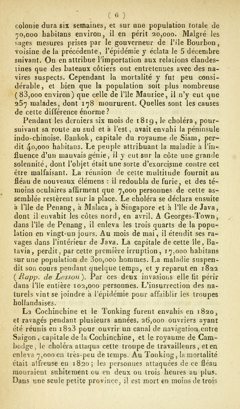 colonie dura six semaines, et sur une population totale de 70,000 habitans environ, il en périt 20,000. Malgré les sages mesures prises par le gouverneur de l'île Bourbon, voisine de la précédente, l'épidéaiie y éclata le 5 décembre suivant. On en attribue Fimportalion aux relations clandes- tines que des bateaux côtiers ont entretenues avec des na- vires suspects. Cependant la mortalité y fut peu consi- dérable, et bien que la population soit plus nombreuse (83,000 environ) que celle de l'île Maurice, il n'y eut que 267 malades, dont 178 moururent. Quelles sont les causes de cette différence énorme ? Pendant les derniers six mois de 1819, le choléra, pour- suivant sa roule au sud et à l'est, avait envahi la péninsule indo-chinoise. Bankok, capitale du royaume de Siam, per- dit 4f>j000 habitans. Le peuple attribuant la maladie a l'in-^ fluence d'un mauvais génie, il y eut sur la côte une grande solennité, dont l'objet était une sorte d'exorcisme contre cet être malfaisant. La réunion de celte multitude fournit au fléau de nouveaux éîémens : il redoubla de furie, et des té~ moins oculaires affirment que 7,000 personnes de cette as- semblée restèrent sur la place. Le choléra se déclara ensuite à l'île de Penang, a Malaca, a Singapore et a l'île de Java, dont il envahit les côtes nord, en avril. A Georges-Town, dans l'île de Penang, il enleva les trois quarts de la popu- lation en vingt-un jouis. Au mois de mai, il étendit ses ra- vages dans l'intérieur de Java. La capitale de cette île. Ba- tavia, perdit, par cette première irruption, 17,000 habitans sur une population de 3oo,ooo hommes. La maladie suspen- dit son cours pendant quelque temps, et y reparut en 1822 ( Rapp. de Lesson ). Par ces deux invasions elle fit péris- dans l'île entière 102,000 personnes. L'insurrection des na- turels vint se joindre a l'épidémie pour affaiblir les troupes hollandaises. La Gochinchine et le Tonking furent envahis en 1820^ et ravagés pendant plusieurs années. 26,000 ouvriers ayant été réunis en 1828 pour ouvrir un canal de navigation entre Saigon , capitale de la Gochinchine, et le royaume de Cam- bodge, le choléra attaqua cette troupe de travailleurs, eteri enleva 7,000 en très-peu de temps. Au Tonking, la mortalité était alfreuse en 1820; les personnes attaquées de ce fléau mouraient subitement ou en deux ou trois heures au plus. Dasis une seule petite province, il est mort en moins de trois