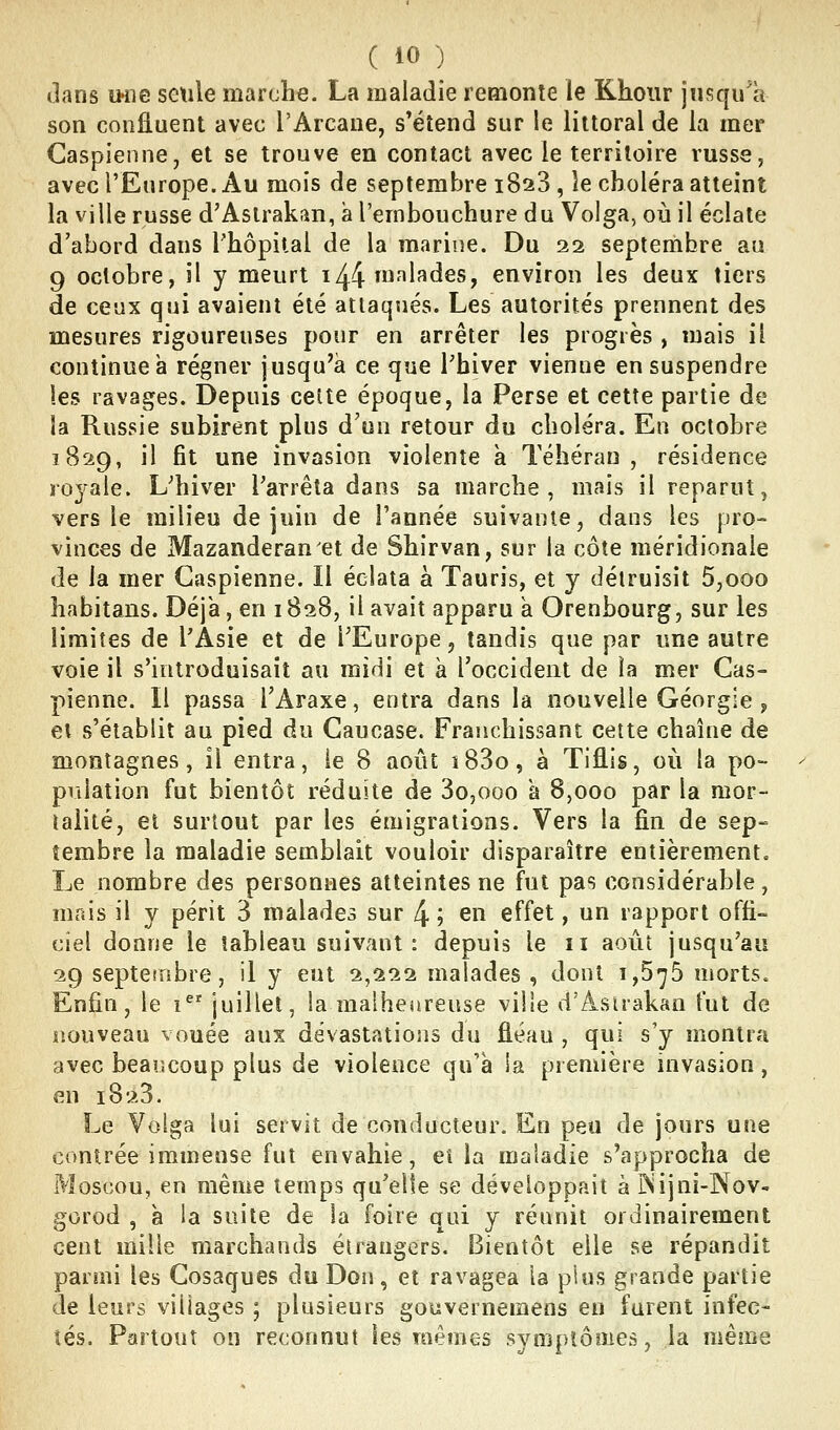 dans iHie seule marche. La maladie remonte le Khoiir jusqu'à son confluent avec l'Arcane, s'étend sur le littoral de la mer Caspienne, et se trouve en contact avec le territoire russe, avec l'Europe. Au mois de septembre 1820, îe choléra atteint la ville russe d'Astrakan, a l'embouchure du Volga, où il éclate d'abord dans l'hôpital de la marine. Du 22 septembre au 9 octobre, il y meurt 1^4 ^^^^^^^s, environ les deux tiers de ceux qui avaient été attaqués. Les autorités prennent des mesures rigoureuses pour en arrêter les progrès , mais il continue à régner jusqu'à ce que Thiver vienne en suspendre les ravages. Depuis celte époque, la Perse et cette partie de la Russie subirent plus d'un retour du choléra. En octobre 1829, il fit une invasion violente à Téhéran, résidence ro^^ale. L'hiver l'arrêta dans sa marche, mais il reparut, vers le milieu de juin de l'année suivante, dans les pro- vinces de Mazanderan et de Shirvan, sur la côte méridionale de la mer Caspienne. Il éclata à Tauris, et y détruisit 5,000 habitans. Déjà, en 1828, il avait apparu à Orenbourg, sur les limites de l'Asie et de l'Europe, tandis que par une autre voie il s'introduisait au mini et a l'occident de la mer Cas- pienne. Il passa TAraxe, entra dans la nouvelle Géorgie, ei s'établit au pied du Caucase. Franchissant cette chaîne de montagnes, il entra, le 8 août i83o, à Tiflis, où la po- pulation fut bientôt réduite de 3o,ooo a 8,000 par la mor- talité, et surtout par les émigrations. Vers la fin de sep- tembre la maladie semblait vouloir disparaître entièrement. Le nombre des personnes atteintes ne fut pas considérable, mais il y périt 3 malades sur 4 ; en effet, un rapport offi- ciel donne le tableau suivant : depuis le 11 août jusqu'au 29 septembre, il y eut 2,222 malades , dont 1,575 morts. Enfin, le i^ juillet, la malheureuse ville d'Asirakan fut de nouveau vouée aux dévastations du fléau , qui s'y montra avec beaucoup plus de violence qu'à la première invasion, en 1823. Le Volga lui servit de conducteur. En peu de jours une contrée immense fut envahie, et la maladie s'approcha de Moscou, en même temps qu'elle se développait à îSijni-Nov- gorod , à la suite de la foire qui y réunit ordinairement cent mille marchands étrangers. Bientôt elle se répandit parmi les Cosaques du Don, et ravagea la plus grande partie de leurs villages ; plusieurs gouvernemens en furent infec- tés. Partout on reconnut les mêmes symptômes, la même