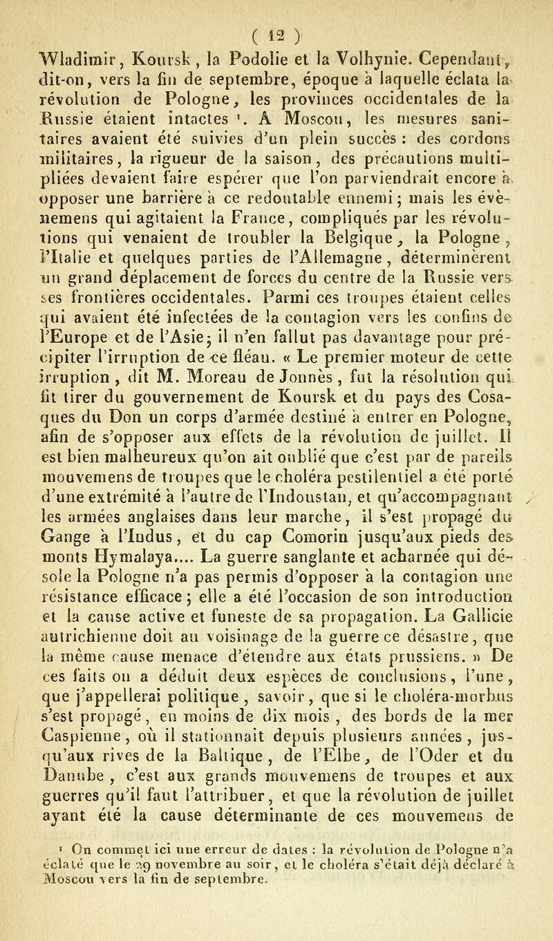 Wladimir, Koiirsk , la Podolie et la Volhynie. Cependanïv dit-on, vers la fin de septembre, époque à laquelle éclata la- révolution de Pologne, les provinces occidentales de la Hussie étaient intactes '. A Moscou, les mesures saiii- taires avaient été suivies d'un plein succès : des cordons militaires, la rigueur de la saison, des précautions multi- pliées devaient faire espérer que l'on parviendrait encore h opposer une barrière a ce redoutable ennemi ; mais les évè- iiemens qui agitaient la France, compliqués par les révolu- tions qui venaient de troubler la Belgique _, la Pologne , riiaiie et quelques parties de l'Allemagne, déterminèrent un grand déplacement de forces du centre de la Russie vers âes frontières occidentales. Parmi ces troupes étaient celles qui avaient été infectées de ia contagion vers les confins de FEurope et de l'Asie- il n'en fallut pas davantage pour pré- cipiter l'irruption de <:e fléau. « Le premier moteur de cette irruption , dit M. Moreau de Jonnès , fut la résolution qui fit tirer du gouvernement de Koursk et du pays des Cosa- ques du Don un corps d'armée destiné a entrer en Pologne, afin de s'opposer aux effets de la révolution de juillet. Il est bien malheureux qu'on ait oublié que c'est par de pareils mouvemens de troupes que le choléra pestilentiel a été porté d'une extrémité a l'autre de Tlndoustan, et qu'accompagnant les armées anglaises dans leur marche, il s'est propagé dt^ Gange à l'iudus, et du cap Comorin jusqu'aux pieds des monts Hjmalaya.... La guerre sanglante et acharnée qui dé- sole la Pologne n'a pas permis d'opposer a la contagion une résistance efficace 5 elle a été Toccasion de son introduction et la cause active et funeste de sa propagation. La Gallicie autrichienne doit au voisinage de la guerre ce désastre, que la même cause menace d'étendre aux états prussiens. )> De ces faits on a déduit deux espèces de conclusions, Tune, que j'appellerai politique , savoir, que si le choléra-morbus s'est propagé, en moins de dix mois , des bords de la mer Caspienne, où il stationnait depuis plusieurs années, jus- qu'aux rives de la Baltique, de l'Elbe, de l'Oder et du Danube , c'est aux grands mouvemens de troupes et aux guerres qu'il faut l'attribuer, et que la révolution de juillet ayant été la cause déterminante de ces mouvemens de » On commet ici uue erreur de dates : la révolution de Pologne n'a éclalé que le ^q novembre au soir, el le choléra s'hélait déjà déclaré à Moscou vers la jfin de septembre.