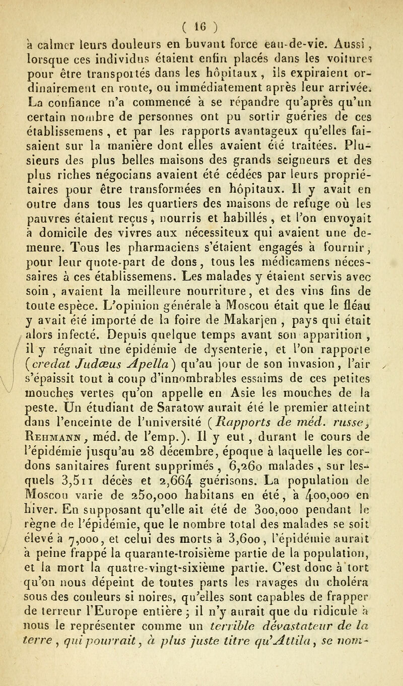 à calmer leurs douleurs en buvant force eau-de-vie. Aussi, lorsque ces individus étaient enfin placés dans les voilures pour être Iranspoités dans les hôpitaux, ils expiraient or- dinairement en route, ou immédiatement après leur arrivée; La confiance n'a commencé a se répandre qu'après qu'un certain noriibre de personnes ont pu sortir guéries de ces établisseraens, et par les rapports avantageux qu'elles fai- saient sur la manière dont elles avaient été traitées. Plu- sieurs des plus belles maisons des grands seigneurs et des plus riches négocians avaient été cédées par leurs proprié- taires pour être transformées en hôpitaux. Il y avait en outre dans tous les quartiers des maisons de refuge où les pauvres étaient reçus, nourris et habillés, et l'on envoyait à domicile des vivres aux nécessiteux qui avaient une de- meure. Tous les pharmaciens s'étaient engagés k fournir j pour leur quote-part de dons, tous les médicaraens néces- saires à ces établissemens. Les malades y étaient servis avec soin, avaient la meilleure nourriture, et des vins fins de toute espèce. L'opinion générale a Moscou était que le fléau y avait éîé importé de la foire de Makarjen , pays qui était alors infecté. Depuis quelque temps avant son apparition , il y régnait itue épidémie de dysenterie, et l'on rapporte (credat Judœus Apella^ qu'au jour de son invasion, l'air s'épaissit tout à coup d'innombrables essaims de ces petites mouches vertes qu'on appelle en Asie les mouches de la peste. Un étudiant de Saratow aurait été le premier atteint dans l'enceinte de l'université {Rapports de méd. russej Rehmann^ méd. de l'emp.). Il y eut , durant le cours de l'épidémie jusqu'au 28 décembre, époque à laquelle les cor- dons sanitaires furent supprimés , 6,'ï6o malades , sur les- quels 3,5 II décès et 2,664 guérisons. La population de M0SCOÎ1 varie de 25o,ooo habitans en été, a 4oo,ooo en hiver. En supposant qu'elle ait été de 3oo,ooo pendant le règne de l'épidémie, que le nombre total des malades se soit élevé à 7,000, et celui des morts a 3,600, l'épidémie aurait h peine frappé la quarante-troisième partie de la population, et la mort la quatre-vingt-sixième partie. C'est donc à tort qu'on nous dépeint de toutes parts les ravages du choléra sous des couleurs si noires, qu'elles sont capables de frapper de terreur l'Europe entière j il n'y aurait que du ridicule a nous le représenter comme un terrible dévastateur de la terre y qui pourrait ^ à plus juste titre qu^Attila y se nom-