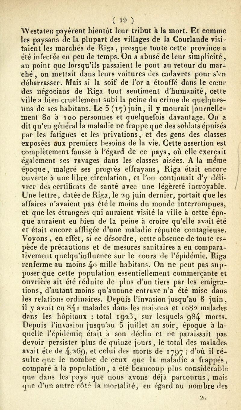 Westaten pa5'èrent bientôt leur tribut a la mort. Et comme les paysans de la plupart des villages de la Courlande visi- taient les marchés de Riga, presque toute cette province a été infectée en peu de temps. On a abusé de leur simplicité, au point que lorsqu'ils passaient le pont au retour du mar- ché , on mettait dans leurs voitures des cadavres pour s'en débarrasser. Mais si la soif de Por a étouffé dans le cœur des négocians de Riga tout sentiment d'humanité, cette ville a bien cruellement subi la peine du crime de quelques- uns de ses habilans. Le 5 (17) juin, il y mourait journelle- ment 80 à îoo personnes et quelquefois davantage. On a dit qu'en général la maladie ne frappe que des soldats épuisés par les fatigues et les privations, et des gens des classes exposées aux premiers besoins de la vie. Cette assertion est complètement fausse à Tégard de ce pays, où elle exerçait également ses ravages dans les classes aisées. A la même époque, maigre ses progrès effrayans, Riga était encore ouverte à une libre circulation, et l'on continuait d'y déli- vrer des certificats de santé avec une légèreté incroyable. Une lettre, datée de Riga, le 29 juin dernier, portait que les affaires n'avaient pas été le moins du monde interrompues, et que les étrangers qui auraient visité la ville a cette épo- que auraient eu bien de la peine à croire qu'elle avait été et était encore affligée d'une maladie réputée contagieuse. Voyons, en effet, si ce désordre, cette absence de toute es- pèce de précautions et de mesures sanitaires a eu compara- tivement quelqu'influence sur le cours de l'épidémie. Riga renferme au moins /\.o mille habitans. On ne peut pas sup- poser que cette population essentiellement commerçante et ouvrière ait été réduite de plus d'un tiers par les émigra- tions, d'autant moins qu'aucune entrave n'a été mise dans les relations ordinaires. Depuis l'invasion jusqu'au 8 juin, il y avait eu 841 malades dans les maisons et 1082 malades dans les hôpitaux : total 1928, sur lesquels 984 morts. Depuis l'invasion jusqu'au 5 juillet au soir, époque à la- quelle l'épidémie était h son déclin et ne paraissait pas devoir persister plus de quinze jours, le total des malades avait été de i^'iOg, et celui des morts de 1797 ; d'où il ré- sulte que le nombre de ceux que la maladie a frappés, comparé à la population, a été beaucoup plus considérable que dans les pays que nous avons déjà parcourus, mais que d'un autre côté la mortalité, eu égard au nombre des 2.