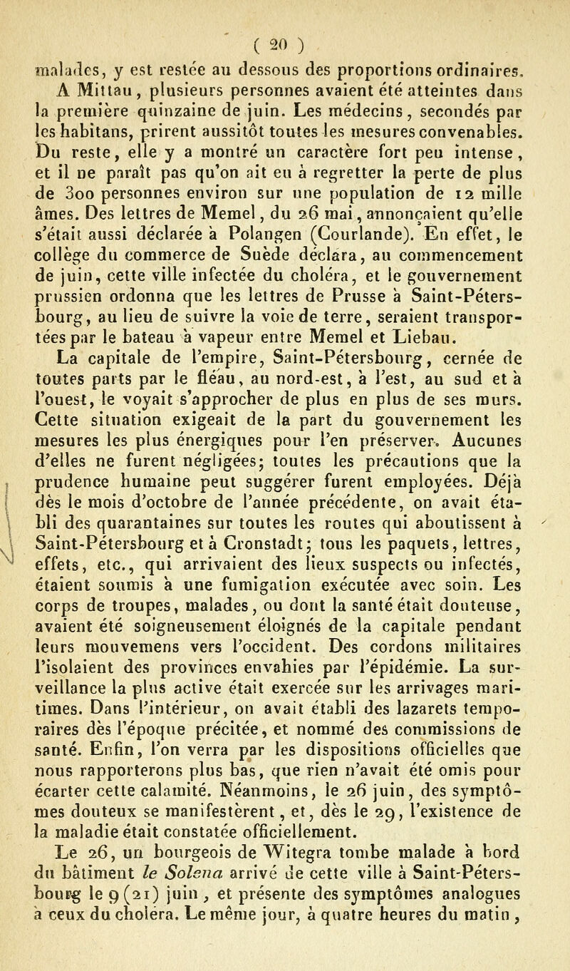 malades, y est resiée au dessous des proportions ordinaires, A Millau, plusieurs personnes avaient été atteintes dans la première quinzaine de juin. Les médecins, secondés par les habitans, prirent aussitôt toutes les mesures convenables. iDu reste, elle y a montré un caractère fort peu intense, et il ne paraît pas qu'on ait eu à regretter la perte de plus de 3oo personnes environ sur une population de 12 mille âmes. Des lettres de Memel, du 2,6 mai, annonçaient qu'elle s'était aussi déclarée a Polangen (Gourlande). En effet, le collège du commerce de Suède déclara, au commencement de juin, cette ville infectée du choléra, et le gouvernement prussien ordonna que les lettres de Prusse à Saint-Péters- bourg, au lieu de suivre la voie de terre, seraient transpor- tées par le bateau a vapeur entre Memel et Liebau. La capitale de l'empire, Saint-Pétersbourg, cernée de toutes parts par le fléau, au nord-est, a l'est, au sud et a l'ouest, le voyait s'approcher de plus en plus de ses murs. Cette situation exigeait de la part du gouvernement les mesures les plus énergiques pour l'en préserver. Aucunes d'elles ne furent négligées; toutes les précautions que la prudence humaine peut suggérer furent employées. Déjà dès le mois d'octobre de l'année précédente, on avait éta- bli des quarantaines sur toutes les routes qui aboutissent à Saint-Pétersbourg et à Cronstadt; tous les paquets, lettres, effets, etc., qui arrivaient des lieux suspects ou infectés, étaient soumis à une fumigation exécutée avec soin. Les corps de troupes, malades, ou dont la santé était douteuse, avaient été soigneusement éloignés de la capitale pendant leurs raouvemens vers l'occident. Des cordons militaires l'isolaient des provinces envahies par l'épidémie. La sur- veillance la plus active était exercée sur les arrivages mari- times. Dans l'intérieur, on avait établi des lazarets tempo- raires dès l'époque précitée, et nommé des commissions de santé. Enfin, l'on verra par les dispositions officielles que nous rapporterons plus bas, que rien n'avait été omis pour écarter cette calamité. Néanmoins, le 26 juin, des symptô- mes douteux se manifestèrent, et, dès le 29, l'existence de la maladie était constatée officiellement. Le 26, un bourgeois de Witegra tombe mialade a bord du bâtiment le Solena arrivé de cette ville à Saint-Péters- bourg le 9(21) juin , et présente des sjanptômes analogues a ceux du choléra. Le même jour, à quatre heures du matin ,