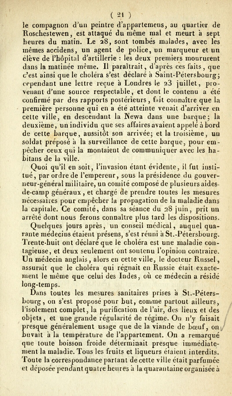 îe compagnon d'un peintre d'appartemens, au quartier de Roschestewen, est attaqué du même mal et meurt a sept heures du matin. Le 28, sont tombés malades, avec les mêmes accidens, un agent de police, un marqueur et un élève de l'hôpital d'artillerie : les deux premiers moururent dans la matinée même. Il paraîtrait, d'après ces faits, que c'est ainsi que le choléra s'est déclaré à Saint-Pétersbourg5 cependant une lettre reçue a Londres le 23 juillet, pro- venant d'une source respectable, et dont le contenu a été confirmé par des rapports postérieurs, fiiit connaître que la première personne qui en a été atteinte venait d'arriver en cette ville, en descendant la Newa dans une barque j la deuxième, un individu que ses affaires avaient appelé abord de cette barque, aussitôt son arrivée; et la troisième, un soldat préposé a la surveillance de cette barque, pour em- pêcher ceux qui la montaient de communiquer avec les ha- bitans de la ville. Quoi qu'il en soit, l'invasion étant évidente, il fut insti- tué, par ordre de l'empereur, sous la présidence du gouver- neur-général militaire, un comité composé de plusieurs aides- de-camp généraux, et chargé de prendre toutes les mesures nécessaires pour empêcher la propagation de la maladie dans la capitale. Ce comité, dans sa séance du 28 juin, prit un arrêté dont nous ferons connaître plus tard les dispositions. Quelques jours après, un conseil médical, auquel qua- rante médecins étaient présens, s'est réuni aSt.-Pétersbourg, Trente-huit ont déclaré que le choléra est une maladie con- tagieuse, et deux seulement ont soutenu l'opinion contraire. Un médecin anglais, alors en cette ville, le docteur Russel, assurait que le choléra qui régnait en Russie était exacte- ment le même que celui des Indes, où ce médecin a résidé long-temps. Dans toutes les mesures sanitaires prises a St.-Péters- bourg, on s'est proposé pour but, eouime partout ailleurs, risolemenl complet, la purification de l'air, des lieux et des objets, et une grande régularité de régime. On n'y faisait presque généralement usage que de la viande de bœuf, oii; buvait a la température de l'appartement. On a remarqué que toute boisson froide déterminait presque immédiate- ment la maladie. Tous les fruits et liqueurs étaient interdits. Toute la correspondance partant de cette ville était parfumée et déposée pendant quatre heures a la quarantaine organisée à