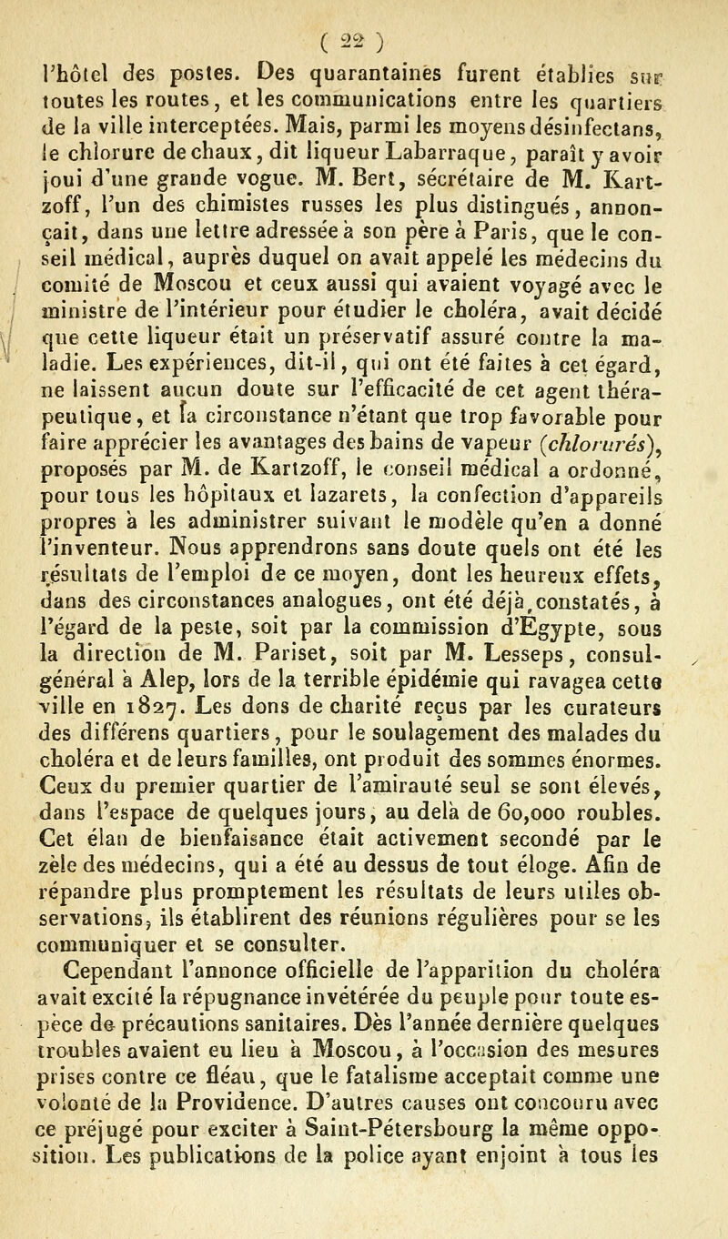 l'hôtel des postes. Des quarantaines furent établies sur toutes les routes, et les communications entre les quartiers de la ville interceptées. Mais, parmi les moyens désinfectans, le chlorure de chaux, dit liqueur Labarraque, paraît y avoir joui d'une grande vogue. M. Berî, secrétaire de M. Rart- zoff, l'un des chimistes russes les plus distingués, annon- çait, dans une lettre adressée à son père à Paris, que le con- seil médical, auprès duquel on avait appelé les médecins du comité de Moscou et ceux aussi qui avaient voyagé avec le ministre de l'intérieur pour étudier le choléra, avait décidé que cette liqueur était un préservatif assuré contre la ma- ladie. Les expériences, dit-il, qui ont été faites à cet égard, ne laissent aucun doute sur l'efficacité de cet agent théra- peutique, et fa circonstance n'étant que trop favorable pour faire apprécier les avantages des bains de vapeur {chlorurés)^ proposés par M. de Kartzoff, le conseil médical a ordonné, pour tous les hôpitaux et lazarets, la confection d'appareils propres à les administrer suivant le modèle qu'en a donné l'inventeur. Nous apprendrons sans doute quels ont été les résultats de Temploi de ce moyen, dont les heureux effets, dans des circonstances analogues, ont été déjà,constatés, à l'égard de la peste, soit par la commission d'Egypte, sous la direction de M. Pariset, soit par M. Lesseps, consul- général k Alep, lors de la terrible épidémie qui ravagea cette ville en 1827. Les dons de charité reçus par les curateurs des différens quartiers, pour le soulagement des malades du choléra et de leurs familles, ont produit des sommes énormes. Ceux du premier quartier de ramirauté seul se sont élevés, dans l'espace de quelques jours, au delà de 60,000 roubles. Cet élan de bienfaisance était activement secondé par le zèle des médecins, qui a été au dessus de tout éloge. Afin de répandre plus promptement les résultats de leurs utiles ob- servations j ils établirent des réunions régulières pour se les communiquer et se consulter. Cependant l'annonce officielle de l'apparition du choléra avait excité la répugnance invétérée du peuple pour toute es- pèce de précautions sanitaires. Dès l'année dernière quelques troubles avaient eu lieu a Moscou, à l'occision des mesures prises contre ce fléau, que le fatalisme acceptait comme une volonté de la Providence. D'autres causes ont concouru avec ce préjugé pour exciter à Saint-Pétersbourg la même oppo- sition. Les publications de la police ayant enjoint a tous les