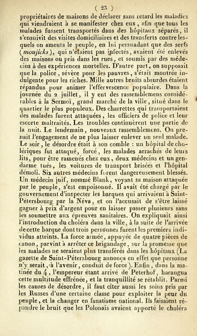 ^ ( 25 ) propriétaires de maisons de déclarer sans retard les rrialadics qui viendraient a se manifester chez eux, afin que tous les malades fussent transportés dans des hôpitaux séparés, il s'ensuivit des visites domiciliaires et des transferts contre les- quels on ameuta le peuple, en lui persuadant que des serfs {moujicks), qui n'étaient pas jjifectés, avaient éîé enlevés des maisons ou pris dans les rues, et soumis par des méde- cins à des expériences mortelles. D'autre part, on supposait que la police, sévère pour les pauvres, s'étail montrée in- dulgente pour les riches. Mille autres bruits absurdes étaient répandus pour animer l'effervescence populaire. Dans la journée du 2 juillet, il y eut des rassemblemens considé- râbles à la Sermoï, grand marché de la ville, situé dans le quartier le plus populeux. Des charrettes qui transportaient des malades furent attaquées, les officiers de police et leur escorte maltraités. Les troubles continuèrent une partie de la nuit. Le lendemain, nouveaux rassemblemens. On pre- nait l'engagement de ne plus laisser enlever un seul malade. Le soir, le désordre était à son comble : un hôpital de cho- lériques fut attaqué, forcé, les malades arrachés de leurs lits, pour être ramenés chez eux, deux médecins et un gen- darme tués, les voitures de transport brisées et l'hôpital démoli. Six autres médecins furent dangereusement blessés. Un médecin juif, nommé Blank, voyant sa maison attaquée par le peuple, s'est empoisonné. Il avait été chargé par le gouvernement d'inspecter les barques qui arrivaient a Saint- Pétersbourg par la Neva, et on Faccusait de s'être laissé gagner à prix d'argent pour en laisser passer plusieurs sans les soumettre aux épreuves sanitaires. On expliquait ainsi l'introduction du choléra dans la ville, a la suite de l'arrivée de cette barque dont trois personnes furent les premiers indi- vidus atteints. La force armée, appuyée de quatre pièces de canon;, parvint à arrêter ce brigandage, sur la promesse que les malades ne seraient plus transférés dans les hôpitaux (La gazette de Saint-Pétersbourg annonça en effet que personne n'y serait ,à l'avenir, conduit de force). Enfin , dans la ma- tinée du 4> l'empereur étant arrivé de Peterhof, harangua cette multitude effrénée, et la tranquillité se rétablit. Parmi les causes de désordre, il faut citer aussi les soins pris par les Russes d'une certaine classe pour exploiter la peur du peuple, et la changer en fanatisme national. Ils faisaient ré- pandre le bruit que les Polonais avaient apporté le choléra