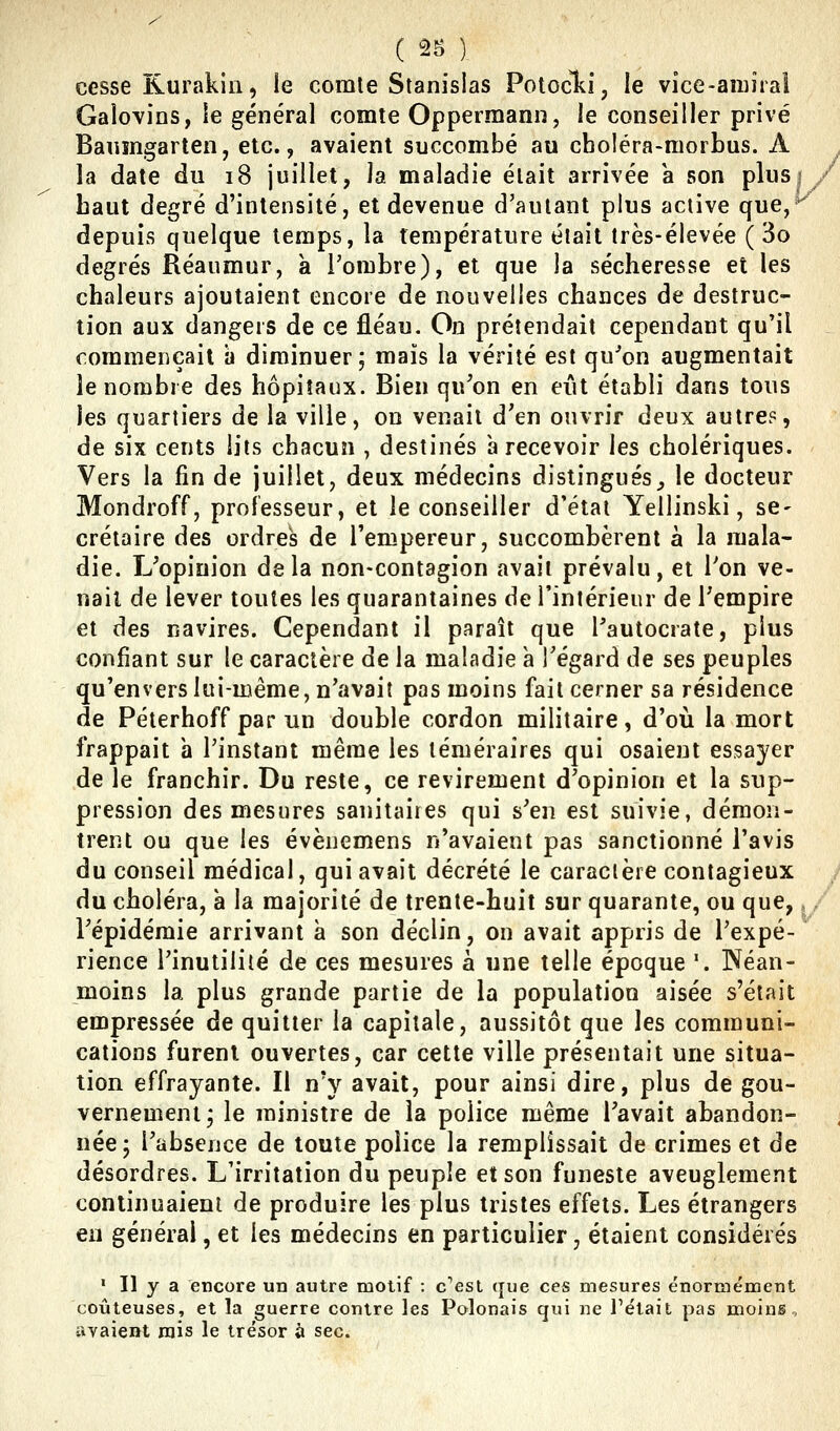 cesse Rurakin, le comte Stanislas Potocki, le vice-amiral Galo\ins, le général comte Oppermann, le conseiller privé Banmgarten, etc., avaient succombé au choléra-morbus. A la date du i8 juillet, la maladie était arrivée a son plus; haut degré d'intensité, et devenue d'autant plus active que,* depuis quelque temps, la température était très-élevée ( 3o degrés Réaumur, a l'ombre), et que la sécheresse et les chaleurs ajoutaient encore de nouvelles chances de destruc- tion aux dangers de ce fléau. On prétendait cependant qu'il commençait à diminuer; mais la vérité est qu'on augmentait le nombre des hôpitaux. Bien qu'on en eût établi dans tous les quartiers de la ville, on venait d'en ouvrir deux autre?, de six cents lits chacun , destinés à recevoir les cholériques. Vers la fin de juillet, deux médecins distingués^ le docteur Mondroff, professeur, et le conseiller d'état Yellinski, se- crétaire des ordres de l'empereur, succombèrent à la mala- die. L'opinion delà non-contagion avait prévalu, et Pon ve- nait de lever toutes les quarantaines de l'intérieur de Tempire et des navires. Cependant il paraît que l'autocrate, plus confiant sur le caractère de la maladie à l'égard de ses peuples qu'envers lui-même, n'avait pas moins fait cerner sa résidence de Péterhoff par un double cordon militaire, d'où la mort frappait a l'instant même les téméraires qui osaient essayer de le franchir. Du reste, ce revirement d'opinion et la sup- pression des mesures sanitaires qui s'en est suivie, démon- trent ou que les évènemens n'avaient pas sanctionné l'avis du conseil médical, qui avait décrété le caractère contagieux , du choléra, à la majorité de trente-huit sur quarante, ou que,, / l'épidémie arrivant à son déclin, on avait appris de l'expé- rience l'inutilité de ces mesures à une telle époque '. Néan- moins la plus grande partie de la population aisée s'était empressée de quitter la capitale, aussitôt que les communi- cations furent ouvertes, car cette ville présentait une situa- tion effrayante. Il n'y avait, pour ainsi dire, plus de gou- vernement; le ministre de la police même l'avait abandon- née; l'absence de toute police la remplissait de crimes et de désordres. L'irritation du peuple et son funeste aveuglement continuaient de produire les plus tristes effets. Les étrangers eu général, et les médecins en particulier, étaient considérés » Il y a encore un autre motif : c''est que ces mesures énormément coûteuses, et la guerre contre les Polonais qui ne Fêlait pas moins, avaient rais le trésor à sec.