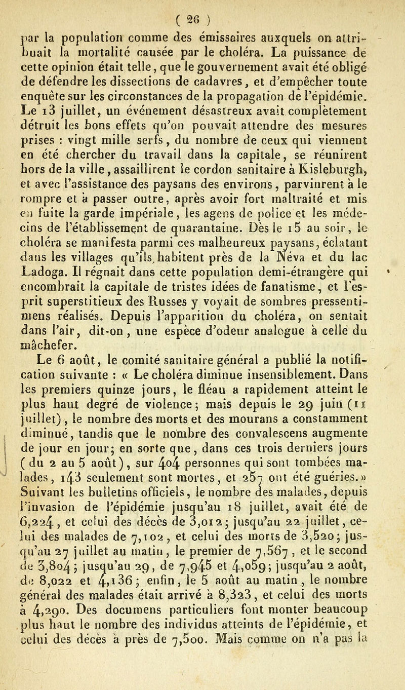 par la population comme des émissaires auxquels on altri- buait la mortalité causée par le choléra. La puissance de cette opinion était telle, que le gouvernement avait été obligé de défendre les dissections de cadavres, et d'empêcher toute enquête sur les circonstances de la propagation de l'épidémie. Le i3 juillet, un événement désastreux avait complètement détruit les bons effets qu'on pouvait attendre des mesures prises : vingt mille serfs, du nombre de ceux qui viennent en été chercher du travail dans la capitale, se réunirent hors de la ville, assaillirent le cordon sanitaire à Kisleburgh, et avec l'assistance des paysans des environs, parvinrent à le rompre et a passer outre, après avoir fort maltraité et mis en fuite la garde impériale, les agens de police et les méde- cins de rétablissement de quarantaine. Dès le 15 au soir, ie choléra se manifesta parmi ces malheureux paysans, éclatant dans les villages qu'ils^habitent près de la JNéva et du lac Ladoga. Il régnait dans cette population demi-étrangère qui encombrait la capitale de tristes idées de fanatisme, et l'es- prit superstitieux des Russes y voyait de sombres pressenti- mens réalisés. Depuis l'apparition du choléra, on sentait dans l'air, dit-on, une espèce d'odeur analogue à celle du mâchefer. Le 6 août, le comité sanitaire général a publié la notifi- cation suivante : « Le choléra diminue insensiblement. Dans les premiers quinze jours, le fléau a rapidement atteint le plus haut degré de violence; mais depuis le 29 juin (ii juillet) , le nombre des morts et des mourans a constamment diminué, tandis que le nombre des convalescens augmente de jour en jour; en sorte que, dans ces trois derniers jours ( du 2 au 5 août), sur 4^4 personnes qui sont tombées ma- lades, 143 seulement sont mortes, et iS-j ont été guéries.» Suivant les bulletins officiels, le nombre des malades, depuis l'invasion de l'épidémie jusqu'au 18 juillet, avait été de 6,224, et celui des décès de 3,012; jusqu'au 22 juillet, ce- lui des malades de 7,102 , et celui des morts de 3,620; jus= qu'au 27 juillet au malin, le premier de 7,567 , et le second du 3,804 J jusqu'au 29, de 7,945 et 4)059; jusqu'au 2 août, d(i 8,022 et 4>i36; enfin, le 5 août au matin , le nombre général des malades était arrivé à 8,323, et celui des morts à ^,'igo. Des docuraens particuliers font monter beaucoup plus haut le nombre des individus atteints de l'épidémie, et celui des décès à près de 7,5oo. Mais comme on n'a pas la