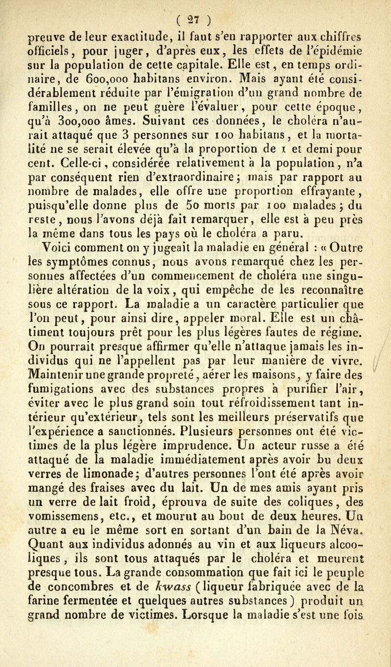 preuve de leur exactitude, il faut s'en rapporter aux chiffres officiels, pour juger, d'après eux, les effets de l'épidémie sur la population de cette capitale. Elle est, en temps ordi- naire, de 600,000 habitans environ. Mais ayant été consi- dérablement réduite par l'émigration d^ui grand nombre de familles, on ne peut guère l'évaluer, pour cette époque, qu'à 3oo,ooo âmes. Suivant ces données, le choléra n'au- rait attaqué que 3 personnes sur 100 habitans, et la morta- lité ne se serait élevée qu'à la proportion de i et demi pour cent. Celle-ci, considérée relativement à la population, n'a par conséquent rien d'extraordinaire 3 mais par rapport au nombre de malades, elle offre une proportion effrayante, puisqu'elle donne plus de 5o morts par 100 malades ; du reste, nous l'avons déjà fait remarquer, elle est à peu près la même dans tous les pays oii le choléra a paru. Voici comment on y jugeait la maladie en général : « Outre les symptômes connus, nous avons remarqué chez les per- sonnes affectées d'un commencement de choléra une singu- lière altération de la voix, qui empêche de les reconnaître sous ce rapport. La maladie a un caractère particulier que l'on peut, pour ainsi dire, appeler moral. Elle est un châ- timent toujours prêt pour les plus légères fautes de régime. On pourrait presque affirmer qu'elle n'attaque jamais les in- dividus qui ne l'appellent pas par leur manière de vivre. Maintenir une grande propreté, aérer les maisons, y faire des fumigations avec des substances propres a purifier l'air, éviter avec le plus grand soin tout refroidissement tant in- térieur qu'extérieur, tels sont les meilleurs préservatifs que l'expérience a sanctionnés. Plusieurs personnes ont été vic- times de la plus légère imprudence. Un acteur russe a été attaqué de la maladie immédiatement après avoir bu deux verres de limonade j d'autres personnes l'ont été après avoir mangé des fraises avec du lait. Un de mes amis ayant pris un verre de lait froid, éprouva de suite des coliques, des vomissemens, etc., et mourut au bout de deux heures. Un autre a eu le même sort en sortant d'un bain de la Névao Quant aux individus adonnés au vin et aux liqueurs alcoo- liques , ils sont tous attaqués par le choléra et meurent presque tous. La grande consommation que fait ici le peuple de concombres et de kwass ( liqueur fabriquée avec de la farine fermentée et quelques autres substances) produit un grand nombre de victimes. Lorsque la maladie s'est une fois