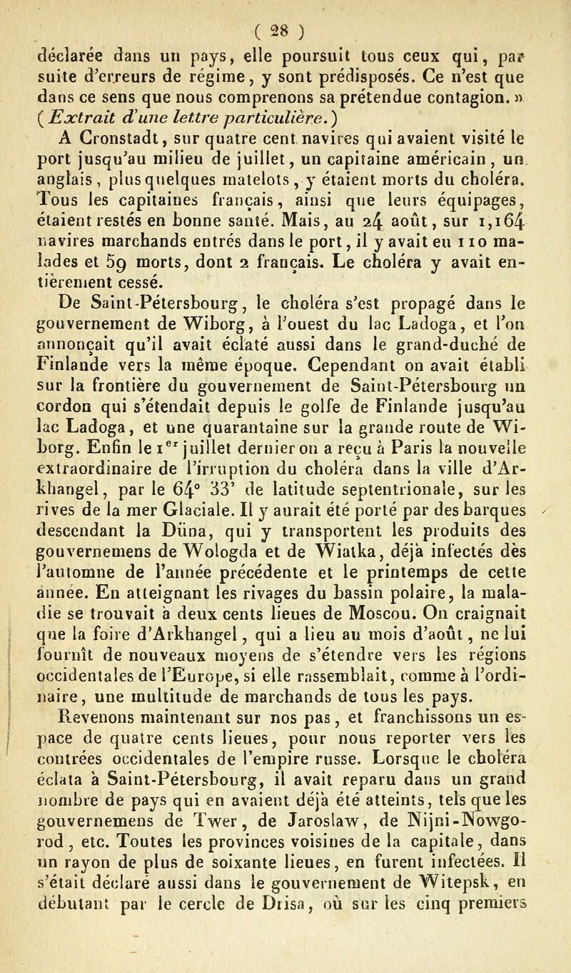 déclarée dans un pays, elle poursuit tous ceux qui, par suite d'erreurs de régime, y sont prédisposés. Ce n'est que dans ce sens que nous comprenons sa prétendue contagion. » ( Extrait d'une lettre particulière. ) A Gronstadt, sur quatre cent navires qui avaient visité le port jusqu'au milieu de juillet, un capitaine américain, un. anglais, plus quelques matelots, y étaient morts du choléra. Tous les capitaines français, ainsi que leurs équipages, étaient restés en bonne santé. Mais, au 24 août, sur 1,164 navires marchands entrés dans le port, il y avait eu 110 ma- lades et 59 morts, dont 2 français. Le choléra y avait en- tièrement cessé. De Saint-Pétersbourg, le choléra s'est propagé dans le gouvernement de Wiborg, à l'ouest du lac Ladoga, et Ton annonçait qu'il avait éclaté aussi dans le grand-duché de Finlande vers la même époque. Cependant on avait établi sur la frontière du gouvernement de Saint-Pétersbourg un cordon qui s'étendait depuis le golfe de Finlande jusqu'au lac Ladoga, et une quarantaine sur la grande route de Wi- borg. Enfin le i^'juillet dernier on a reçu à Paris la nouvelle extraordinaire de l'irruption du choléra dans la ville d'Ar- khangel, parle 64° 33' de latitude septentrionale, sur les rives de la mer Glaciale. Il y aurait été porté par des barques descendant la Dùna, qui y transportent les produits des gouvernemens de Wologda et de Wiatka, déjà infectés dès l'automne de l'année précédente et le printemps de cette année. En atteignant les rivages du bassin polaire, la mala- die se trouvait à deux cents lieues de Moscou. On craignait que la foire d'Arkhangel, qui a lieu au mois d'août, ne lui fournît de nouveaux moyens de s'étendre vers les régions occidentales de l'Europe, si elle rassemblait, comme à l'ordi- naire, une multitude de marchands de tous les pays. Revenons maintenant sur nos pas, et franchissons un es- pace de quatre cents lieues, pour nous reporter vers les contrées occidentales de l'empire russe. Lorsque le choléra éclata à Saint-Pétersbourg, il avait reparu dans un grand nombre de pays qui en avaient déjà été atteints, tels que les gouvernemens de Twer, de Jaroslaw, de Nijni-lNowgo- rod, etc. Toutes les provinces voisines de la capitale, dans un rayon de plus de soixante lieues, en furent infectées. Il s'était déclaré aussi dans le gouvernement de Witepsk, en débutant par le cercle de Diisa, où sur les cinq premiers